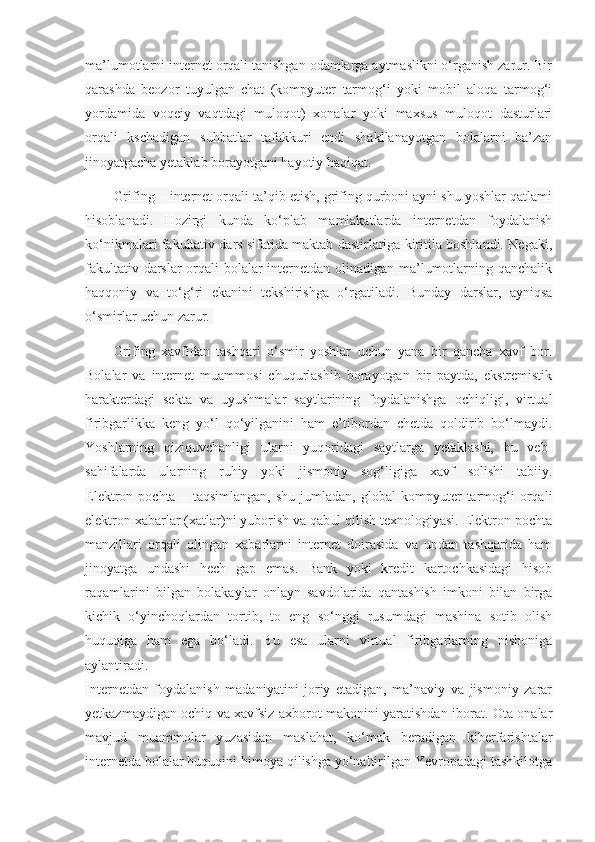 ma’lumotlarni internet orqali tanishgan odamlarga aytmaslikni o‘rganish zarur. Bir
qarashda   beozor   tuyulgan   chat   (kompyuter   tarmog‘i   yoki   mobil   aloqa   tarmog‘i
yordamida   voqeiy   vaqtdagi   muloqot)   xonalar   yoki   maxsus   muloqot   dasturlari
orqali   kschadigan   suhbatlar   tafakkuri   endi   shakllanayotgan   bolalarni   ba’zan
jinoyatgacha yetaklab borayotgani hayotiy haqiqat.  
Grifing – internet orqali ta’qib etish, grifing qurboni ayni shu yoshlar qatlami
hisoblanadi.   Hozirgi   kunda   ko‘plab   mamlakatlarda   internetdan   foydalanish
ko‘nikmalari fakultativ dars sifatida maktab dastirlariga kiritila boshlandi. Negaki,
fakultativ darslar  orqali bolalar internetdan olinadigan ma’lumotlarning qanchalik
haqqoniy   va   to‘g‘ri   ekanini   tekshirishga   o‘rgatiladi.   Bunday   darslar,   ayniqsa
o‘smirlar uchun zarur.  
Grifing   xavfidan   tashqari   o‘smir   yoshlar   uchun   yana   bir   qancha   xavf   bor.
Bolalar   va   internet   muammosi   chuqurlashib   borayotgan   bir   paytda,   ekstremistik
harakterdagi   sekta   va   uyushmalar   saytlarining   foydalanishga   ochiqligi,   virtual
firibgarlikka   keng   yo‘l   qo‘yilganini   ham   e’tibordan   chetda   qoldirib   bo‘lmaydi.
Yoshlarning   qiziquvchanligi   ularni   yuqoridagi   saytlarga   yetaklashi,   bu   veb-
sahifalarda   ularning   ruhiy   yoki   jismoniy   sog‘ligiga   xavf   solishi   tabiiy.
Elektron  pochta   –   taqsimlangan,   shu   jumladan,  global   kompyuter   tarmog‘i   orqali
elektron xabarlar (xatlar)ni yuborish va qabul qilish texnologiyasi. Elektron pochta
manzillari   orqali   olingan   xabarlarni   internet   doirasida   va   undan   tashqarida   ham
jinoyatga   undashi   hech   gap   emas.   Bank   yoki   kredit   kartochkasidagi   hisob
raqamlarini   bilgan   bolakaylar   onlayn   savdolarida   qantashish   imkoni   bilan   birga
kichik   o‘yinchoqlardan   tortib,   to   eng   so‘nggi   rusumdagi   mashina   sotib   olish
huquqiga   ham   ega   bo‘ladi.   Bu   esa   ularni   virtual   firibgarlarning   nishoniga
aylantiradi.  
Internetdan   foydalanish   madaniyatini   joriy   etadigan,   ma’naviy   va   jismoniy   zarar
yetkazmaydigan ochiq va xavfsiz axborot makonini yaratishdan iborat. Ota-onalar
mavjud   muammolar   yuzasidan   maslahat,   ko‘mak   beradigan   kiberfarishtalar
internetda bolalar huquqini himoya qilishga yo‘naltirilgan Yevropadagi tashkilotga 