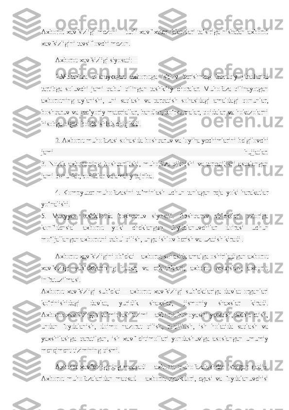 Axborot   xavfsizligi   mezoni   –   turli   xavf-xatar   faktorlari   ta’siriga   nisbatan   axborot
xavfsizligini tavsiflovchi mezon.
Axborot xavfsizligi siyosati: –
1.Muhofaza   qilinayotgan   axborotga   ishlov   berishning   huquqiy   jihatlarini
tartibga   soluvchi   jami   qabul   qilingan   tashkiliy   choralar.   Muhofaza   qilinayotgan
axborotning   aylanishi,   uni   saqlash   va   tarqatish   sohasidagi   amaldagi   qonunlar,
boshqaruv va me’yoriy materiallar, bandlar, ko‘rsatmalar, qoidalar va hokazolarni
hisobga olgan holda ishlab chiqiladi.
2. Axborot muhofazasi sohasida boshqaruv va loyiha yechimlarini belgilovchi
jami   hujjatlar.
3.   Nozik   axborotning   boshqarilishi,   muhofaza   qilinishi   va   tarqatilishi   asoslangan
jami qonunlar, qoidalar va amaliy tajriba.
4.   Kompyuter   muhofazasini   ta’minlash   uchun   tanlagan   reja   yoki   harakatlar
yo‘nalishi.
5.   Muayyan   tashkilotda   boshqaruv   siyosati.   Boshqaruv   ob’ektlari   qatoriga
konfidensial   axborot   yoki   cheklangan   foydalanuvchilar   doirasi   uchun
mo‘ljallangan axborotni qabul qilish, unga ishlov berish va uzatish kiradi .
Axborot xavfsizligini ob’ekti – axborot sohasida amalga oshiriladigan axborot
xavfsizligi   sub’ektlarining   huquq   va   erkinliklari;   axborot   resurslari;   axborot
infratuzilmasi.
Axborot   xavfsizligi   sub’ekti   –   axborot   xavfsizligi   sub’ektlariga   davlat   organlari
ko‘rinishidagi   davlat,   yuridik   shaxslar,   jismoniy   shaxslar   kiradi.
Axborot xavfsizligini ta’minlash tizimi – axborot himoyasini yaratish, tadbiq etish,
undan   foydalanish,   doimo   nazorat   qilish,   tahlillash,   ish   holatida   saqlash   va
yaxshilashga   qaratilgan,   ish   xavf   ehtimollari   yondashuviga   asoslangan   umumiy
menejment tizimining qismi.
Axborot   xavfsizligining   maqsadi   –   axborot   muhofazalashdan   istalgan   natija.
Axborot   muhofazalaridan   maqsad   –   axborot   mulkdori,   egasi   va   foydalanuvchisi 