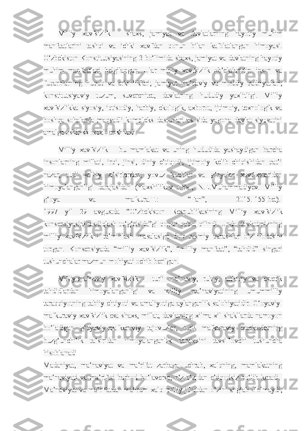 Milliy   xavfsizlik   –   shaxs,   jamiyat   va   davlatlarning   hayotiy   muhim
manfaatlarini   tashqi   va   ichki   xavfdan   qonun   bilan   kafolatlangan   himoyasi.
O‘zbekiston Konstitutsiyasining 2-bo‘limida shaxs, jamiyat va davlatning hayotiy
muhim   manfaatlari   belgilangan.   Ular   milliy   xavfsizlik   ob’ektlaridir:   inson   va
fuqarolarning   huquq   va   erkinliklari;   jamiyat   ma’naviy   va   moddiy   qadriyatlari;
konstitutsiyaviy   tuzum,   suverenitet,   davlatning   hududiy   yaxlitligi.   Milliy
xavfsizlikka   siyosiy,   iqtisodiy,   harbiy,   ekologik,   axborot,   ijtimoiy,   texnologik   va
boshqa   sohalarda   maqsadli   kompleks   dasturlari   asosida   yagona   davlat   siyosatini
amalga oshirish orqali erishiladi.
Milliy   xavfsizlik   –   bu   mamlakat   va   uning   hududida   yashaydigan   barcha
insonlarning   millati,   irqi,   jinsi,   diniy   e’tiqodi,   ijtimoiy   kelib   chiqishidan   qat’i
nazar,   turli   salbiy   ta’sirlardan,   yovuz   kuchlar   va   g‘oyalar   xavf-xataridan
himoyalanganligi   darajasidan   (Yaxshilikov   J.Ya.,   N.E.Muhammadiyev.   Milliy
g‘oya   va   mafkura.T.:   “Fan”,   2015.-155-bet).  
1997   yil   29   avgustda   “O‘zbekiston   Respublikasining   Milliy   xavfsizlik
konsepsiyasini  tasdiqlash to‘g‘risida”gi  qonun qabul qilindi. Unda davlatimizning
milliy   xavfsizlikni   ta’minlash   masalasiga   doir   rasmiy   qarashlar   o‘z   ifodasini
topgan.   Konsepsiyada   “milliy   xavfsizlik”,   “milliy   manfaat”,   “tahdid”   singari
tushunchalar mazmun-mohiyati ochib berilgan.
Milliy-ma’naviy   xavfsizlik   –   turli   ma’naviy,   ruhiy,   ahloqiy   va   estetik
tahdidlardan   himoyalanganligi   va   milliy   ma’naviyatining   umummilliy
taraqqiyotning   tabiiy   ehtiyoti   va   amaliyotiga   aylanganlik   salohiyatidir.   G‘oyaviy-
mafkuraviy xavfsizlik esa  shaxs,  millat, davlatning xilma-xil  shakllarda  namoyon
bo‘ladigan   g‘oyaviy-mafkuraviy   tajovuzlar,   turli   mafkuraviy   markazlarning
buzg‘unchilik   ta’siridan   himoyalanganlik   darajasini   tavsiflovchi   tushuncha
hisoblanadi
Madaniyat,   ma’naviyat   va   ma’rifat   zarbaga   uchrab,   xalqning,   mamlakatning
ma’naviyati   va   ma’rifati   barbod   bo‘laversa,   o‘z-o‘zidan   e’tiqodsiz   bo‘lib   ketadi.  
Ma’naviyat  va  ma’rifatdan  mahrum   xalq  milliy  jihatdan   o‘zini  anglab   ololmaydi, 