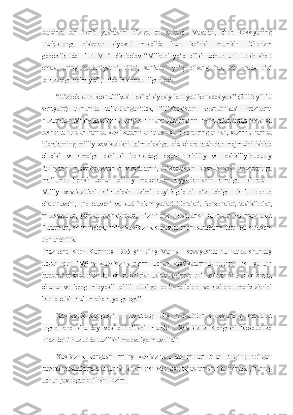 taqdirga   tan   berib   yashashni   o‘ziga   ep   ko‘radi.   Masalan,   chor   Rossiyaning
Turkistonga   nisbatan   siyosati   misolida   buni   ko‘rish   mumkin.   Chorizm
generallaridan   biri   M.D.   Skobelov   “Millatni   yo‘q   qilish   uchun   uni   qirish   shart
emas,   uning   madaniyatini,   tilini,   san’atini   yo‘q   qilsang   bas,   tez   orada   o‘zi
tanazzulga uchraydi”, - deb bashorat qilgan edi.
“O‘zbekiston Respublikasi Tashqi siyosiy faoliyati konsepsiyasi” (2012 yil 10
sentyabr)   qonunida   ta’kidlanganidek,   “O‘zbekiston   Respublikasi   Prezidenti
huzuridagi Milliy xavfsizlik kengashi mamlakatning milliy manfaatlariga ichki va
tashqi tahdidlar hamda xavf-xatarni aniqlash va monitoring qilish, vazirlik hamda
idoralarning   milliy   xavfsizlikni   ta’minlashga   oid   chora-tadbirlar   majmuini   ishlab
chiqish   va   amalga   oshirish   borasidagi   axborot-tahliliy   va   tashkiliy-huquqiy
faoliyatini   muvofiqlashtirish   vazifalarini,   O‘zbekiston   Respublikasi   Prezidentiga
ma’lumot   berish   uchun   tahliliy   materiallar   tayyorlanishini   amalga   oshiradi   .
Milliy   xavfsizlikni   ta’minlash   tizimi   quyidagilarni   o‘z   ichiga   oladi:   qonun
chaqiruvchi,   ijro   etuvchi   va   sud   hokimiyatlari   idoralari,   korxonalar,   tashkilotlar,
muassasalar,   jamoat   tashkilotlari,   o‘zini-o‘zi   boshqarish   idoralari   va   mamlakat
fuqarolari, shuningdek,milliy xavfsizlik sohasida munosabatlarni tartibga soluvchi
qonunchilik.
Prezident   Islom   Karimov   1995   yili   Oliy   Majlis   1-sessiyasida   bu   haqda   shunday
degan   edi:   “Milliy   xaavfsizlik   tizimi   uchun   xavf-xatarning   oldini   olish   va   uni
bartaraf etishda oldindan chora ko‘rish uslubi ko‘proq qo‘l keladi. Shu bilan birga,
chuqur   va   keng   miqyosli   tahlil   qilishga   qodir   tadqiqot   va   axborot   markazlarini
barpo etish muhim ahamiyatga ega”.
Xavfsizlik   Kengashi   –   davlatdagi   oliy   mansabdor   shaxslarning   maslahat
organi   ana   shunday   vosita   bo‘lishi   mumkin.   Xavfsizlik   Kengashi   Respublika
Prezidenti huzurida tuzilishi maqsadga muvofidir.
Xavfsizlik   kengashi   milliy   xavfsizlik   muammolari   bilan   bog‘liq   bo‘lgan
barcha masalalarni chuqur ishlab chiqish va muvofiqlashtirishni ta’minlash, buning
uchun javobgar bo‘lishi lozim.   