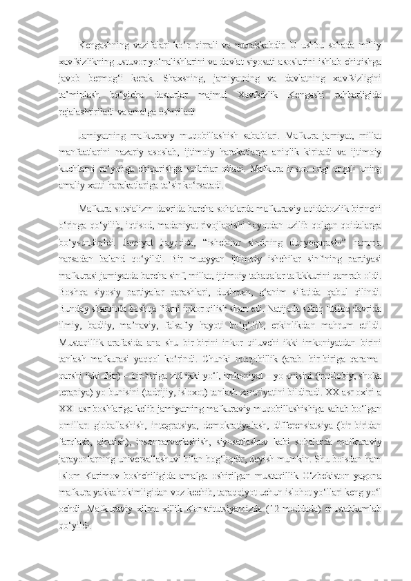 Kengashning   vazifalari   ko‘p   qirrali   va   murakkabdir.   U   ushbu   sohada   milliy
xavfsizlikning ustuvor yo‘nalishlarini va davlat siyosati asoslarini ishlab chiqishga
javob   bermog‘i   kerak.   Shaxsning,   jamiyatning   va   davlatning   xavfsizligini
ta’minlash   bo‘yicha   dasturlar   majmui   Xavfsizlik   Kengashi   rahbarligida
rejalashtiriladi va amalga oshiriladi
Jamiyatning   mafkuraviy   muqobillashish   sabablari.   Mafkura   jamiyat,   millat
manfaatlarini   nazariy   asoslab,   ijtimoiy   harakatlarga   aniqlik   kiritadi   va   ijtimoiy
kuchlarni   ro‘yobga   chiqarishga   safarbar   qiladi.   Mafkura   inson   ongi   orqali   uning
amaliy xatti-harakatlariga ta’sir ko‘rsatadi.
Mafkura sotsializm davrida barcha sohalarda mafkuraviy aqidabozlik birinchi
o‘ringa qo‘yilib, iqtisod, madaniyat rivojlanishi hayotdan uzilib qolgan qoidalarga
bo‘ysundirildi.   Jamiyat   hayotida,   “ishchilar   sinfining   dunyoqarashi”   hamma
narsadan   baland   qo‘yildi.   Bir   muayyan   ijtimoiy   ishchilar   sinfining   partiyasi
mafkurasi jamiyatda barcha sinf, millat, ijtimoiy tabaqalar tafakkurini qamrab oldi.
Boshqa   siyosiy   partiyalar   qarashlari,   dushman,   g‘anim   sifatida   qabul   qilindi.
Bunday sharoitda boshqa fikrni inkor qilish shart edi. Natijada sobiq Ittifoq davrida
ilmiy,   badiiy,   ma’naviy,   falsafiy   hayoti   bo‘g‘ilib,   erkinlikdan   mahrum   etildi.
Mustaqillik   arafasida   ana   shu   bir-birini   inkor   qiluvchi   ikki   imkoniyatdan   birini
tanlash   mafkurasi   yaqqol   ko‘rindi.   Chunki   muqobillik   (arab.   bir-biriga   qarama-
qarshi ikki fikr) – bir-biriga zid ikki yo‘l, imkoniyat – yo unisini (inqilobiy, shoka
terapiya) yo bunisini (tadrijiy, isloxot) tanlash zaruriyatini bildiradi. XX asr oxiri a
XXI asr boshlariga kelib jamiyatning mafkuraviy muqobillashishiga sabab bo‘lgan
omillar:   globallashish,   integratsiya,   demokratiyalash,   differensiatsiya   (bir-biridan
farqlash,   ajratish),   insonparvarlashish,   siyosatlashuv   kabi   sohalarda   mafkuraviy
jarayonlarning universallashuvi bilan bog‘liqdir, deyish mumkin. Shu boisdan ham
Islom   Karimov   boshchiligida   amalga   oshirilgan   mustaqillik   O‘zbekiston   yagona
mafkura yakkahokimligidan voz kechib, taraqqiyot uchun islohot yo‘llari keng yo‘l
ochdi.   Mafkuraviy   xilma-xillik   Konstitutsiyamizda   (12-moddada)   mustahkamlab
qo‘yildi. 