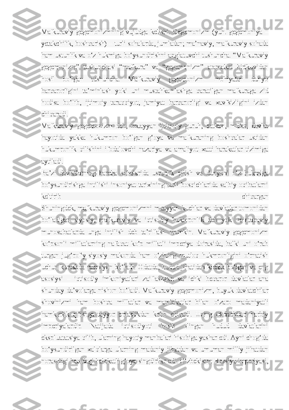 Mafkuraviy   gegemonizmning   vujudga   kelishi.   Gegemonizm   (yun.   gegemoniya   –
yetakchilik, boshqarish) – turli sohalarda, jumladan; ma’naviy, mafkuraviy sohada
ham ustunlik va o‘z hukmiga bo‘ysundirishni anglatuvchi tushuncha. “Mafkuraviy
gegemonizm”   tushunchasi   “mafkura”   va   “gegemonizm”   atamalari   birikuvidan
hosil   bo‘lgan   tushuncha.   Mafkuraviy   gegemonizm–   mohiyatan   dunyo
barqarorligini   ta’minlash   yoki   uni   mustahkamlashga   qaratilgan   mafkuraga   zid
hodisa   bo‘lib,   ijtimoiy   taraqqiyot,   jamiyat   barqarorligi   va   xavfsizligini   izdan
chiqaradi.
Mafkuraviy   gegemonizm   deb,   muayyan   ijtimoiy   guruh,   qatlam,   millat,   davlat
hayotida   yakka   hukumron   bo‘lgan   g‘oya   va   mafkuraning   boshqalar   ustidan
hukumronlik   qilishini   ifodalovchi   nazariya   va   amaliyot   xatti-harakatlar   tizimiga
aytiladi.
Ba’zi   davlatlarning   barcha   sohalarida   ustunlik   qilish   va   dunyoni   o‘z   hukmiga
bo‘ysundirishga   intilishi   insoniyat   tarixining   turli   bosqichlarida   salbiy   oqibatlarni
keltirib   chiqargan
Shuningdek, mafkuraviy gegemonizmni  muayyan kuchlar  va davlatlar  tomonidan
bo‘ladigan   siyosiy,   mafkuraviy   va   iqtisodiy   hukmronlik   deb   yoki   mintaqaviy
munosabatlarda   unga   intilish   deb   ta’riflash   mumkin.   Mafkuraviy   gegemonizm
ko‘psonli   millatlarning   nafaqat   ko‘p   millatli   imperiya   doirasida,   balki   uni   o‘rab
turgan   jug‘rofiy-siyosiy   makonda   ham   o‘zining   mutloq   hukmronligini   o‘rnatish
uchun kurashda namoyon bo‘ladi. Odatda, hudud jihatidan kichik bo‘lgan va eng
asosiysi   –   iqtisodiy   imkoniyatlari   zaiflashgan   va   ichki   beqaror   davlatlar   ana
shunday   da’volarga   nishon   bo‘ladi.   Mafkuraviy   gegemonizm,   buyuk   davlatchilar
shovinizmi   ham   boshqa   millatlar   va   mamlakatlar   bilan   o‘zaro   madaniyatli
hamkorlik   qilishga   tayyor   emaslikdan   kelib   chiqadi.   Uning   ifodachilari   harbiy
imperiyalardir.   Natijada   iqtisodiyoti   bosib   olingan   hudud   davlatlarini
ekspluatatsiya qilib, ularning hayotiy manbalari hisobiga yashar edi. Ayni chog‘da
bo‘ysundirilgan   xalqlarga   ularning   madaniy   jihatdan   va   umuman   milliy   jihatdan
norasoligi haqidagi halokatli g‘oya singdirilar edi. O‘zbekiston Rossiya imperiyasi, 