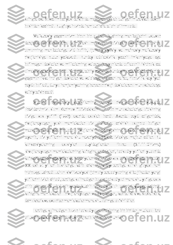 so‘ngra esa Sovet imperiyasi tarkibida majburan ushlab turilgan murakkab davrni
boshidan kechirdi. Bu g‘oya hozirda ham turlicha talqin qilinmoqda.  
Mafkuraviy   gegemonizm   biron-bir   qudratli   kuchning   manfaatlarini   ustuvor
darajada,   bir   tomonlama   ta’minlash   maqsadini   ko‘zlagani   sababli   u   boshqa
tomonning   manfaatlariga   zid   bo‘lib,   ijtimoiy-siyosiy   va   ma’naviy-mafkuraviy
rivojlanishga   putur   yetkazadi.   Bunday   adolatsizlik   yetarli   imkoniyatga   ega
bo‘lmagan   davlatlar   va   millatlarning   xalqaro   jarayonlarda   to‘laqonli   ishtirok   eta
olmasligiga sabab bo‘ladi. Natijada, tabiiy ravishda bunday mamlakatlar halqlarida
gegemonlikka   intilgan   davlatlar   va   xalqlarga   nisbatan   nafrat,   norozilik   kayfiyati
paydo bo‘ladi, dunyo hamjamiyatining barqaror rivoji davlatlararo munosabatlarga
salbiy ta’sir etadi.
Muqobil   mafkuraviy   qarashlarning   jamiyat   rivojiga   ta’siri   xususida
Prezidentimiz   Islom   Karimov   “O‘zbekiston   –   bozor   munosabatlariga   o‘tishning
o‘ziga   xos   yo‘li”   (1993)   asarida   asoslab   berdi.   Asarda   qayd   etilganidek,
rivojlanayotgan   yosh   mamlakatlar   o‘z   oldilariga   erishish   osonroq   bo‘lgan
maqsadlarni   qo‘yib,   “muqobil   rivojlanish”   nazariyasining   turli   konsepsiyalariga
tayanib,   o‘z   yo‘llarini   mana   shu   nazariya   doirasida   izlashga   majbur   edilar.   Bu
konsepsiyalarning   asosiylari   quyidagilardan   iborat   (5.1.11-Chizma)
Rivojlanayotgan mamlakatlarning ko‘pgina andozalari, iqtisodiy yo‘llari  yuqorida
ko‘rsatilgan konsepsiyalar va nazariyalarning o‘ziga xos qo‘shilmasidan iboratdir.
XX   asr   90-yillari   boshlariga   kelib   erkin   iqtisodiy   tartibga   solish   g‘oyasi   ham
inqirozga uchradi. Jahon sivilizatsiyasi ijtimoiy taraqqiyotning sifat jihatdan yangi
yo‘llarini izlab chiqdi, tartibga solinadigan bozor iqtisodiyoti mana shu yo‘lga asos
qilib   olingan.   Bu   hol   nihoyatda   kuchli   iqtisodiy   isloh   oqimini   yuzaga   keltirdi,
ko‘pgina mamlakatlar – rivojlanayotgan va rivojlangan, kapitalistik va sotsialistik,
demokratik va avtoritar mamlakatlar mana shu oqimga qo‘shildilar.
Tartibga   solinadigan   bozor   iqtisodiyotga   o‘tishning   bir-biridan   mutlaqo   farq
qiluvchiuchi uch xil yondashuvini ajratib ko‘rsatish mumkin. 