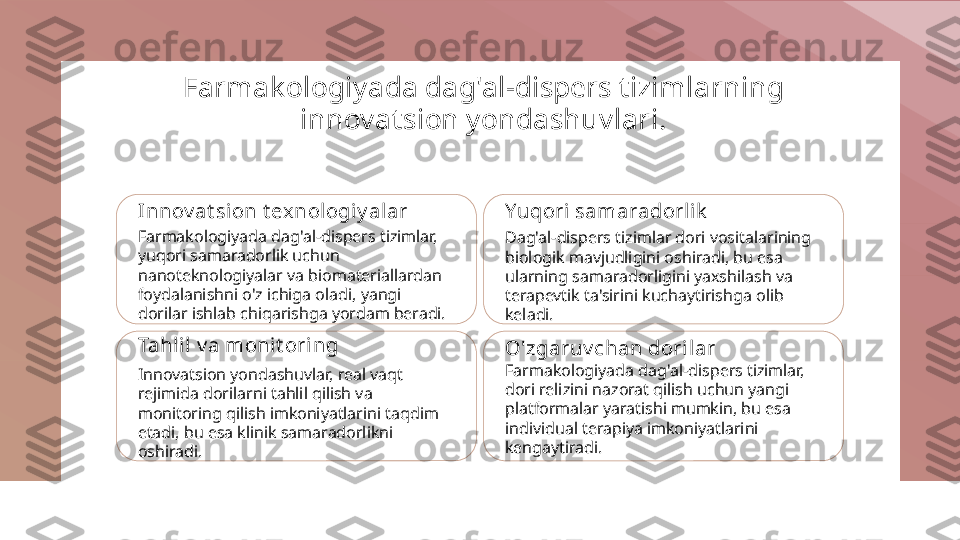 Farmak ologiyada dag'al-dispers t izimlarning 
innovat sion yondashuvlari.
Innov at sion t exnologiy alar
Farmakologiyada dag'al-dispers tizimlar, 
yuqori samaradorlik uchun 
nanoteknologiyalar va biomateriallardan 
foydalanishni o'z ichiga oladi, yangi 
dorilar ishlab chiqarishga yordam beradi. Yuqori  samaradorlik
Dag'al-dispers tizimlar dori vositalarining 
biologik mavjudligini oshiradi, bu esa 
ularning samaradorligini yaxshilash va 
terapevtik ta'sirini kuchaytirishga olib 
keladi.
Tahlil v a monit oring
Innovatsion yondashuvlar, real vaqt 
rejimida dorilarni tahlil qilish va 
monitoring qilish imkoniyatlarini taqdim 
etadi, bu esa klinik samaradorlikni 
oshiradi. O'zgaruv chan dorilar
Farmakologiyada dag'al-dispers tizimlar, 
dori relizini nazorat qilish uchun yangi 
platformalar yaratishi mumkin, bu esa 
individual terapiya imkoniyatlarini 
kengaytiradi. 