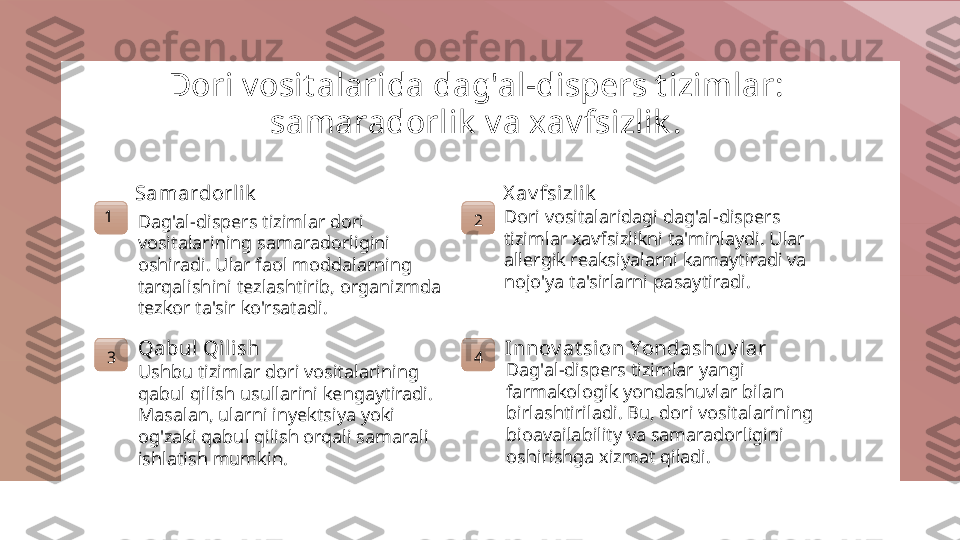 Dori vosit alarida dag'al-dispers t izimlar: 
samaradorlik  va xavfsizlik .
1 Samardorlik
Dag'al-dispers tizimlar dori 
vositalarining samaradorligini 
oshiradi. Ular faol moddalarning 
tarqalishini tezlashtirib, organizmda 
tezkor ta'sir ko'rsatadi. 2 X av fsizlik
Dori vositalaridagi dag'al-dispers 
tizimlar xavfsizlikni ta'minlaydi. Ular 
allergik reaksiyalarni kamaytiradi va 
nojo'ya ta'sirlarni pasaytiradi.
3 Qabul Qil ish
Ushbu tizimlar dori vositalarining 
qabul qilish usullarini kengaytiradi. 
Masalan, ularni inyektsiya yoki 
og'zaki qabul qilish orqali samarali 
ishlatish mumkin. 4 Innov at sion Yondashuv lar
Dag'al-dispers tizimlar yangi 
farmakologik yondashuvlar bilan 
birlashtiriladi. Bu, dori vositalarining 
bioavailability va samaradorligini 
oshirishga xizmat qiladi. 