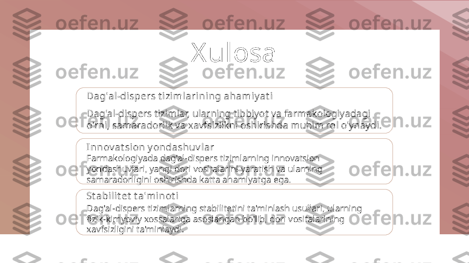 X ulosa
Dag'al-dispers t izimlarining ahamiy at i
Dag'al-dispers tizimlar, ularning tibbiyot va farmakologiyadagi 
o'rni, samaradorlik va xavfsizlikni oshirishda muhim rol o'ynaydi.
Innov at sion y ondashuv lar
Farmakologiyada dag'al-dispers tizimlarning innovatsion 
yondashuvlari, yangi dori vositalarini yaratish va ularning 
samaradorligini oshirishda katta ahamiyatga ega.
St abilit et  t a'mi not i
Dag'al-dispers tizimlarning stabilitetini ta'minlash usullari, ularning 
fizik-kimyoviy xossalariga asoslangan bo'lib, dori vositalarining 
xavfsizligini ta'minlaydi. 