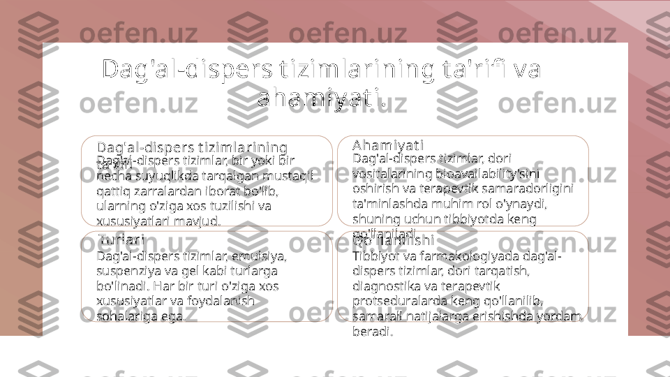 Dag'al-dispers t izimlarining t a'rifi  va 
ahamiyat i.
Dag'al-dispers t izimlarining 
t a'rifiDag'al-dispers tizimlar, bir yoki bir 
necha suyuqlikda tarqalgan mustaqil 
qattiq zarralardan iborat bo'lib, 
ularning o'ziga xos tuzilishi va 
xususiyatlari mavjud. Ahamiy at i
Dag'al-dispers tizimlar, dori 
vositalarining bioavailability'sini 
oshirish va terapevtik samaradorligini 
ta'minlashda muhim rol o'ynaydi, 
shuning uchun tibbiyotda keng 
qo'llaniladi.
Turlari
Dag'al-dispers tizimlar, emulsiya, 
suspenziya va gel kabi turlarga 
bo'linadi. Har bir turi o'ziga xos 
xususiyatlar va foydalanish 
sohalariga ega. Qo'llanil ishi
Tibbiyot va farmakologiyada dag'al-
dispers tizimlar, dori tarqatish, 
diagnostika va terapevtik 
protseduralarda keng qo'llanilib, 
samarali natijalarga erishishda yordam 
beradi. 