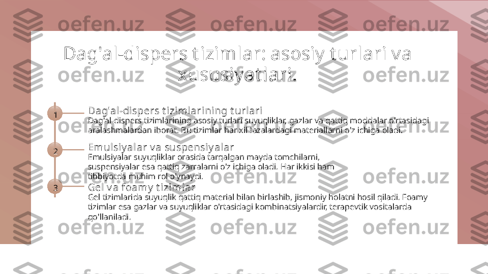 Dag'al-dispers t izimlar: asosiy t urlari va 
xususiyat lari.
1 Dag'al-dispers t izimlarining t url ari
Dag'al-dispers tizimlarining asosiy turlari suyuqliklar, gazlar va qattiq moddalar o'rtasidagi 
aralashmalardan iborat. Bu tizimlar har xil fazalardagi materiallarni o'z ichiga oladi.
2 Emul siy alar v a suspensi y alar
Emulsiyalar suyuqliklar orasida tarqalgan mayda tomchilarni, 
suspensiyalar esa qattiq zarralarni o'z ichiga oladi. Har ikkisi ham 
tibbiyotda muhim rol o'ynaydi.
3 Gel v a foamy  t izi ml ar
Gel tizimlarida suyuqlik qattiq material bilan birlashib, jismoniy holatni hosil qiladi. Foamy 
tizimlar esa gazlar va suyuqliklar o'rtasidagi kombinatsiyalardir, terapevtik vositalarda 
qo'llaniladi. 