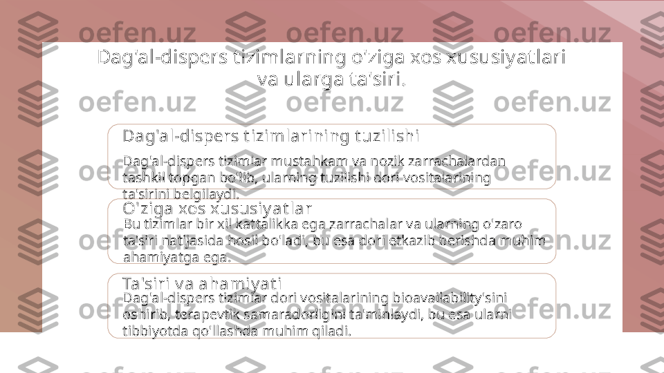 Dag'al-dispers t izimlarning o'ziga xos xususiyat lari 
va ularga t a'siri.
Dag'al-dispers t izimlarining t uzilishi
Dag'al-dispers tizimlar mustahkam va nozik zarrachalardan 
tashkil topgan bo'lib, ularning tuzilishi dori vositalarining 
ta'sirini belgilaydi.
O'ziga xos x ususiy at lar
Bu tizimlar bir xil kattalikka ega zarrachalar va ularning o'zaro 
ta'siri natijasida hosil bo'ladi, bu esa dori etkazib berishda muhim 
ahamiyatga ega.
Ta'siri v a ahamiy at i
Dag'al-dispers tizimlar dori vositalarining bioavailability'sini 
oshirib, terapevtik samaradorligini ta'minlaydi, bu esa ularni 
tibbiyotda qo'llashda muhim qiladi. 