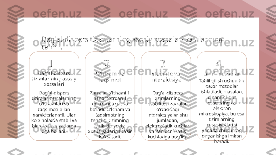 Dag'al-dispers t izimlarning asosiy xossalari va ularning 
t ahlili.
1
Dag'al-dispers 
t izi mlarining asosiy  
xossal ari
Dag'al-dispers 
tizimlar, zarralarning 
o'lchamlari va 
taqsimoti bilan 
xarakterlanadi. Ular 
ko'p holatda stabil va 
bir xil xususiyatlarga 
ega bo'ladi. 2
O'l cham v a 
t aqsimot
Zarralar o'lchami 1 
nanometrdan 1 
mikrometrgacha 
bo'ladi. O'lcham va 
taqsimotning 
tengligi tizimning 
fizik-kimyoviy 
xususiyatlariga ta'sir 
ko'rsatadi. 3
St abilit e v a 
int erak t siy a
Dag'al-dispers 
tizimlarning 
stabilitesi zarralar 
o'rtasidagi 
interaktsiyalar, shu 
jumladan, 
elektrostatik kuchlar 
va Van der Waals 
kuchlariga bog'liq. 4
Tahlil met odlari
Tahlil qilish uchun bir 
qator metodlar 
ishlatiladi, masalan, 
dinamik light 
scattering va 
elektron 
mikroskopiya, bu esa 
tizimlarning 
xususiyatlarini 
yanada chuqurroq 
o'rganishga imkon 
beradi. 