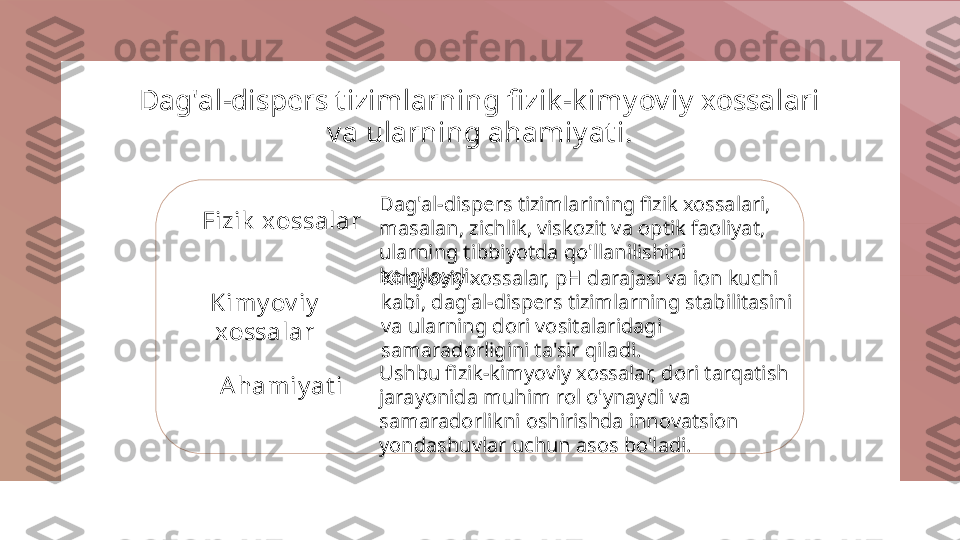 Dag'al-dispers t izimlarning fi zik -k imyoviy xossalari 
va ularning ahamiyat i.
Fizik  xossalar
Kimy ov iy  
xossalar
Ahamiy at i Dag'al-dispers tizimlarining fizik xossalari, 
masalan, zichlik, viskozit va optik faoliyat, 
ularning tibbiyotda qo'llanilishini 
belgilaydi.
Kimyoviy xossalar, pH darajasi va ion kuchi 
kabi, dag'al-dispers tizimlarning stabilitasini 
va ularning dori vositalaridagi 
samaradorligini ta'sir qiladi.
Ushbu fizik-kimyoviy xossalar, dori tarqatish 
jarayonida muhim rol o'ynaydi va 
samaradorlikni oshirishda innovatsion 
yondashuvlar uchun asos bo'ladi. 