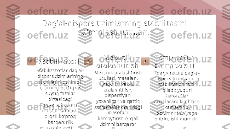 Dag'al-dispers t izimlarning st abilit asini 
t a'minlash usullari.
1
St abilizat orl
ar
Stabilizatorlar dag'al-
dispers tizimlarining 
stabilligini oshiradi, 
ularning qattiq va 
suyuq fazalar 
o'rtasidagi 
munosabatlarni 
mustahkamlash 
orqali ko'proq 
barqarorlik 
ta'minlaydi. 2 Mexanik  
aralasht irish
Mexanik aralashtirish 
usullari, masalan, 
yuqori tezlikda 
aralashtirish, 
dispersiyani 
yaxshilash va qattiq 
zarrachalar orasidagi 
masofani 
kamaytirish orqali 
tizimni barqaror 
qiladi. 3 Temperat ur
aning t a'siri
Temperatura dag'al-
dispers tizimlarning 
stabilitetiga ta'sir 
qiladi; yuqori 
haroratlar 
zarralararo kuchlarni 
kamaytirib, 
sedimentatsiyaga 
olib kelishi mumkin. 