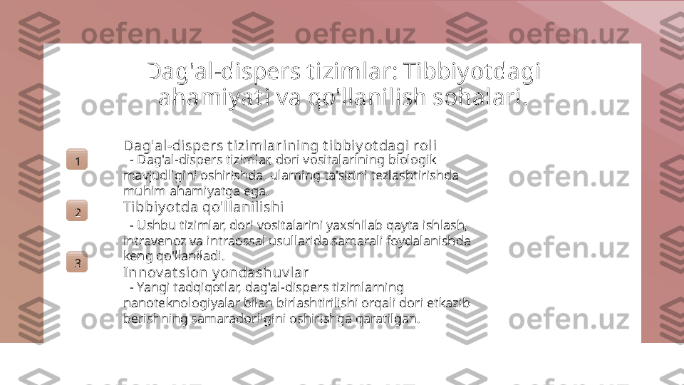 Dag'al-dispers t izimlar: Tibbiyot dagi 
ahamiyat i va qo'llanilish sohalari.
1 Dag'al-dispers t izimlarining t i bbiy ot dagi rol i
   - Dag'al-dispers tizimlar, dori vositalarining biologik 
mavjudligini oshirishda, ularning ta'sirini tezlashtirishda 
muhim ahamiyatga ega.
2 Ti bbiy ot da qo'l lanili shi
   - Ushbu tizimlar, dori vositalarini yaxshilab qayta ishlash, 
intravenoz va intraossal usullarida samarali foydalanishda 
keng qo'llaniladi.
3
Innov at sion y ondashuv lar
   - Yangi tadqiqotlar, dag'al-dispers tizimlarning 
nanoteknologiyalar bilan birlashtirilishi orqali dori etkazib 
berishning samaradorligini oshirishga qaratilgan. 