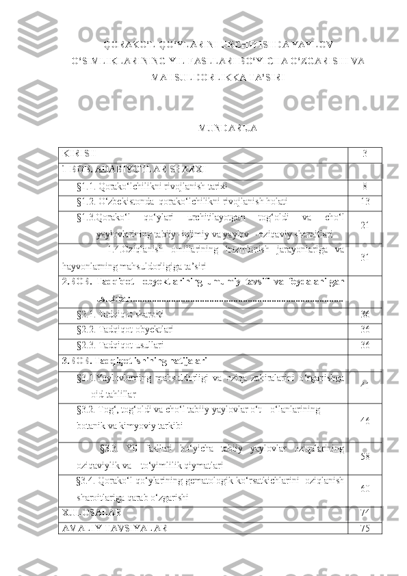 QORAKO‘L QO‘YLARINI URCHITISHDA YAYLOV
O‘SIMLIKLARINING YIL FASLLARI BO‘YICHA O‘ZGARISHI VA
MAHSULDORLIKKA TA’SIRI
MUNDARIJA 
KIRISH  3
1 -BOB.  ADABIYOTLAR SHARXI
§1.1.  Qorako‘lchilikni rivojlanish tarixi 8
§1.2.  O‘zbekistonda  qorako‘lchilikni rivojlanish holati 13
§1.3. Qorako ‘ l   qo ‘ ylari   urchitilayotgan   tog ‘ oldi   va   cho ‘ l
yaylovlarining   tabiiy -  iqlimiy   va   yaylov  –  oziqaviy   sharoitlari 21
            1.4.Oziqlanish   omillarining   hazmlanish   jarayonlariga   va
hayvonlarning mahsuldorligiga ta’siri 31
2 . BOB.   Tadqiqot     ob y ektlarining   umumiy   tavsifi   va   foydalanilgan
uslublar.........................................................................................
§2.1.  Tadqiqot sharoiti 3 6
§2.2.  Tadqiqot obyektlari 3 6
§2. 3 .  Tadqiqot usullari 3 6
3.BOB. Tadqiqot ishining natijalari
§3.1. Yaylovlarning   mahsuldorligi   va   oziqa   zahiralarini   o ‘ rganishga
oid tahlillar 4 1
       § 3.2.  Tog‘, tog‘oldi va cho‘l tabiiy yaylovlar o‘t – o‘lanlarining        
botanik va kimyoviy tarkibi 4 6
          § 3. 3 .   Yil   fasllari   bo ‘ yicha   tabiiy   yaylovlar   oziqalarining
oziqaviylik   va      to ‘ yimlilik   qiymatlari 58
        § 3.4.  Qorako ‘ l qo ‘ ylarining gematologik ko ‘ rsatkichlarini  oziqlanish
sharoitlariga qarab o‘zgarishi 6 0
XULOSALAR  7 4
AMALIY TAVSIYALAR 7 5 