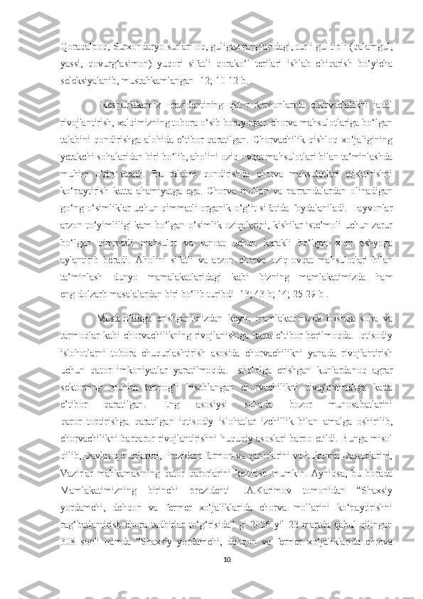 Qoraqalpoq, Surxondaryo surlari oq, guligaz ranglaridagi, turli gul tipli (qalamgul,
yassi,   qovurg‘asimon)   yuqori   sifatli   qorako‘l   terilari   ishlab   chiqarish   bo‘yicha
seleksiyalanib, mustahkamlangan [12; 10-12 b].
                Respublikamiz   Prezidentining   qator   farmonlarida   chorvachilikni   jadal
rivojlantirish, xalqimizning tobora o‘sib borayotgan chorva mahsulotlariga bo‘lgan
talabini  qondirishga  alohida  e’tibor  qaratilgan.  Chorvachilik qishloq  xo‘jaligining
yetakchi sohalaridan biri bo‘lib, aholini oziq-ovqat mahsulotlari bilan ta’minlashda
muhim   o‘rin   tutadi.   Bu   talabni   qondirishda   chorva   mahsulotlari   еtishtirishni
ko‘paytirish   katta   ahamiyatga   ega.   Chorva   mollari   va   parrandalardan   olinadigan
go‘ng o‘simliklar uchun qimmatli organik o‘g‘it sifatida foydalaniladi. Hayvonlar
arzon to‘yimliligi kam bo‘lgan o‘simlik oziqalarini, kishilar iste’moli uchun zarur
bo‘lgan   qimmatli   mahsulot   va   sanoat   uchun   kerakli   bo‘lgan   xom   ashyoga
aylantirib   beradi.   Aholini   sifatli   va   arzon   chorva   oziq-ovqat   mahsulotlari   bilan
ta’minlash   dunyo   mamalakatlaridagi   kabi   bizning   mamlakatimizda   ham
eng dolzarb masalalardan biri bo‘lib turibdi [13; 43 b; 14; 25-29 b].
              Mustaqillikga   erishganimizdan   keyin   mamlakatimizda   boshqa   soha   va
tarmoqlar   kabi   chorvachilikning   rivojlanishiga   katta   e’tibor   berilmoqda.   Iqtisodiy
islohotlarni   tobora   chuqurlashtirish   asosida   chorvachilikni   yanada   rivojlantirish
uchun   qator   imkoniyatlar   yaratilmoqda.   Istiqlolga   erishgan   kunlardanoq   agrar
sektorning   muhim   tarmog‘i   hisoblangan   chorvachilikni   rivojlantirishga   katta
e’tibor   qaratilgan.   Eng   asosiysi   sohada   bozor   munosabatlarini
qaror   toptirishga   qaratilgan   iqtisodiy   islohatlar   izchillik   bilan   amalga   oshirilib,
chorvachilikni barqaror rivojlantirishni huquqiy asoslari barpo etildi. Bunga misol
qilib, Davlat qonunlarini, Prezident farmon va qarorlarini va hukumat Dasturlarini,
Vazirlar   mahkamasining   qator   qarorlarini   keltirish   mumkin.   Ayniqsa,   bu   borada
Mamlakatimizning   birinchi   prezidenti   I.A.Karimov   tomonidan   “Shaxsiy
yordamchi,   dehqon   va   fermer   xo‘jaliklarida   chorva   mollarini   ko‘paytirishni
rag‘batlantirish   chora   tadbirlar   to‘g‘risida”   gi   2006   yil   23   martda   qabul   qilingan
308–sonli   hamda   “Shaxsiy   yordamchi,   dehqon   va   fermer   xo‘jaliklarida   chorva
10 