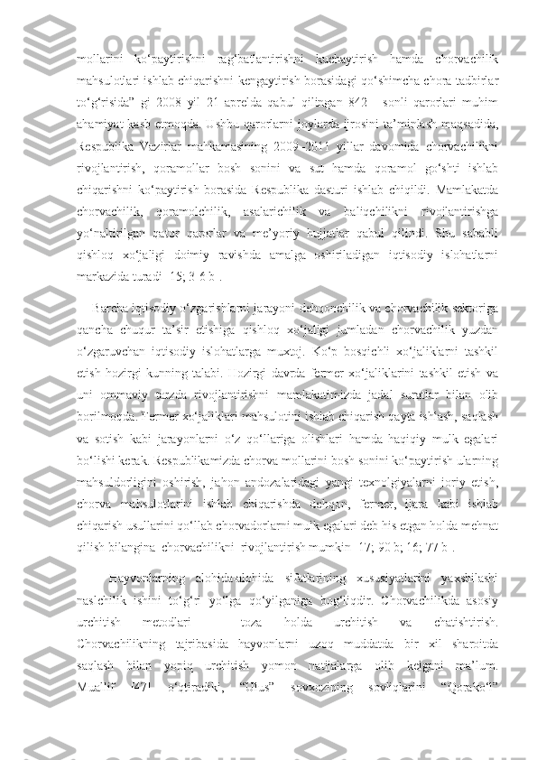 mollarini   ko‘paytirishni   rag‘batlantirishni   kuchaytirish   hamda   chorvachilik
mahsulotlari ishlab chiqarishni kengaytirish borasidagi qo‘shimcha chora tadbirlar
to‘g‘risida”   gi   2008   yil   21   aprelda   qabul   qilingan   842   -   sonli   qarorlari   muhim
ahamiyat  kasb  etmoqda. Ushbu qarorlarni  joylarda ijrosini  ta’minlash  maqsadida,
Respublika   Vazirlar   mahkamasining   2009–2011   yillar   davomida   chorvachilikni
rivojlantirish,   qoramollar   bosh   sonini   va   sut   hamda   qoramol   go‘shti   ishlab
chiqarishni   ko‘paytirish   borasida   Respublika   dasturi   ishlab   chiqildi.   Mamlakatda
chorvachilik,   qoramolchilik,   asalarichilik   va   baliqchilikni   rivojlantirishga
yo‘naltirilgan   qator   qarorlar   va   me’yoriy   hujjatlar   qabul   qilindi.   Shu   sababli
qishloq   xo‘jaligi   doimiy   ravishda   amalga   oshiriladigan   iqtisodiy   islohatlarni
markazida turadi [15; 3-6 b].
       Barcha iqtisodiy o‘zgarishlarni jarayoni dehqonchilik va chorvachilik sektoriga
qancha   chuqur   ta’sir   etishiga   qishloq   xo‘jaligi   jumladan   chorvachilik   yuzdan
o‘zgaruvchan   iqtisodiy   islohatlarga   muxtoj.   Ko‘p   bosqichli   xo‘jaliklarni   tashkil
etish   hozirgi   kunning   talabi.   Hozirgi   davrda   fermer   xo‘jaliklarini   tashkil   etish   va
uni   ommaviy   tarzda   rivojlantirishni   mamlakatimizda   jadal   suratlar   bilan   olib
borilmoqda. Fermer xo‘jaliklari mahsulotini ishlab chiqarish qayta ishlash, saqlash
va   sotish   kabi   jarayonlarni   o‘z   qo‘llariga   olishlari   hamda   haqiqiy   mulk   egalari
bo‘lishi kerak. Respublikamizda chorva mollarini bosh sonini ko‘paytirish ularning
mahsuldorligini   oshirish,   jahon   andozalaridagi   yangi   texnolgiyalarni   joriy   etish,
chorva   mahsulotlarini   ishlab   chiqarishda   dehqon,   fermer,   ijara   kabi   ishlab
chiqarish usullarini qo‘llab chorvadorlarni mulk egalari deb his etgan holda mehnat
qilish bilangina  chorvachilikni  rivojlantirish mumkin [17; 90 b; 16; 77 b].
Hayvonlarning   alohida-alohida   sifatlarining   xususiyatlarini   yaxshilashi
naslchilik   ishini   to‘g‘ri   yo‘lga   qo‘yilganiga   bog‘liqdir.   Chorvachilikda   asosiy
urchitish   metodlari   –   toza   holda   urchitish   va   chatishtirish.
Chorvachilikning   tajribasida   hayvonlarni   uzoq   muddatda   bir   xil   sharoitda
saqlash   bilan   yopiq   urchitish   yomon   natijalarga   olib   kelgani   ma’lum.
Muallif   [ 47 ]   o‘qtiradiki,   “Ulus”   sovxozining   sovliqlarini   “Qorako‘l”
11 