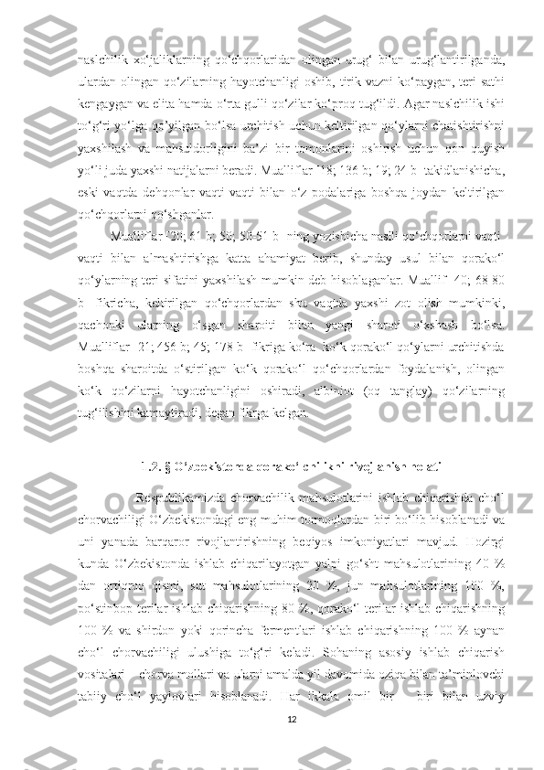 naslchilik   xo‘jaliklarning   qo‘chqorlaridan   olingan   urug‘   bilan   urug‘lantirilganda,
ulardan olingan qo‘zilarning hayotchanligi  oshib, tirik vazni  ko‘paygan, teri sathi
kengaygan va elita hamda o‘rta gulli qo‘zilar ko‘proq tug‘ildi. Agar naslchilik ishi
to‘g‘ri yo‘lga qo’yilgan bo‘lsa urchitish uchun keltirilgan qo‘ylarni chatishtirishni
yaxshilash   va   mahsuldorligini   ba’zi   bir   tomonlarini   oshirish   uchun   qon   quyish
yo‘li juda yaxshi natijalarni beradi. Mualliflar [18; 136 b; 19; 24 b] takidlanishicha,
eski   vaqtda   dehqonlar   vaqti-vaqti   bilan   o‘z   podalariga   boshqa   joydan   keltirilgan
qo‘chqorlarni qo‘shganlar.
Mualliflar [20; 61 b; 50; 50-51 b] ning yozishicha naslli qo‘chqorlarni vaqti 
vaqti   bilan   almashtirishga   katta   ahamiyat   berib,   shunday   usul   bilan   qorako‘l
qo‘ylarning teri sifatini yaxshilash mumkin deb hisoblaganlar. Muallif [40; 68-80
b]   fikricha,   keltirilgan   qo‘chqorlardan   shu   vaqtda   yaxshi   zot   olish   mumkinki,
qachonki   ularning   o‘sgan   sharoiti   bilan   yangi   sharoti   o‘xshash   bo‘lsa.
Mualliflar [21; 456 b; 45; 178 b] fikriga ko‘ra  ko‘k qorako‘l qo‘ylarni urchitishda
boshqa   sharoitda   o‘stirilgan   ko‘k   qorako‘l   qo‘chqorlardan   foydalanish,   olingan
ko‘k   qo‘zilarni   hayotchanligini   oshiradi,   albiniot   (oq   tanglay)   qo‘zilarning
tug‘ilishini kamaytiradi, degan fikrga kelgan.
1.2. § O‘zbekistonda qorako‘lchilikni rivojlanish holati 
                    Respublikamizda   chorvachilik   mahsulotlarini   ishlab   chiqarishda   cho‘l
chorvachiligi O‘zbekistondagi eng muhim tormoqlardan biri bo‘lib hisoblanadi va
uni   yanada   barqaror   rivojlantirishning   beqiyos   imkoniyatlari   mavjud.   Hozirgi
kunda   O‘zbekistonda   ishlab   chiqarilayotgan   yalpi   go‘sht   mahsulotlarining   40   %
dan   ortiqroq   qismi,   sut   mahsulotlarining   20   %,   jun   mahsulotlarining   100   %,
po‘stinbop   terilar   ishlab  chiqarishning   80  %,  qorako‘l  terilar   ishlab  chiqarishning
100   %   va   shirdon   yoki   qorincha   fermentlari   ishlab   chiqarishning   100   %   aynan
cho‘l   chorvachiligi   ulushiga   to‘g‘ri   keladi.   Sohaning   asosiy   ishlab   chiqarish
vositalari – chorva mollari va ularni amalda yil davomida oziqa bilan ta’minlovchi
tabiiy   cho‘l   yaylovlari   hisoblanadi.   Har   ikkala   omil   bir   –   biri   bilan   uzviy
12 