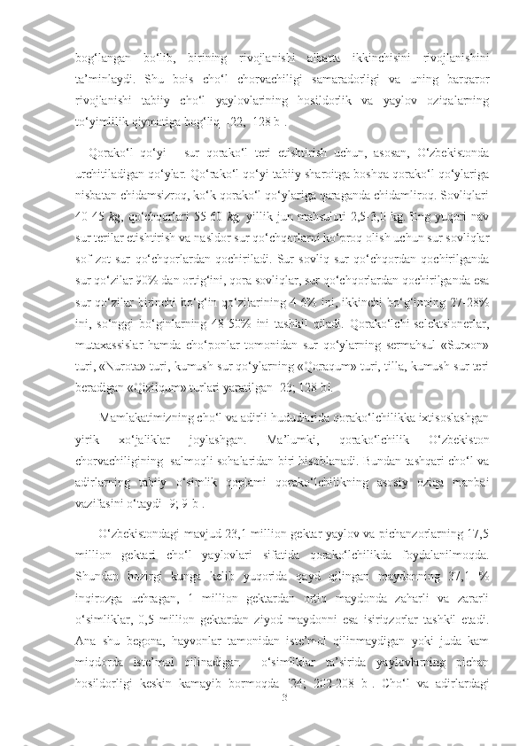 bog‘langan   bo‘lib,   birining   rivojlanishi   albatta   ikkinchisini   rivojlanishini
ta’minlaydi.   Shu   bois   cho‘l   chorvachiligi   samaradorligi   va   uning   barqaror
rivojlanishi   tabiiy   cho‘l   yaylovlarining   hosildorlik   va   yaylov   oziqalarning
to‘yimlilik qiymatiga bog‘liq   [22,  128 b].
  Qorako‘l   qo‘yi   -   sur   qorako‘l   teri   еtishtirish   uchun,   asosan,   O‘zbekistonda
urchitiladigan qo‘ylar. Qo‘rako‘l qo‘yi tabiiy sharoitga boshqa qorako‘l qo‘ylariga
nisbatan chidamsizroq, ko‘k qorako‘l qo‘ylariga qaraganda chidamliroq. Sovliqlari
40-45   kg ,  qo‘chqorlari   55-60   kg,   yillik   jun  mahsuloti   2,5-3,0  kg.   Eng   yuqori   nav
sur terilar еtishtirish va nasldor sur qo‘chqorlarni ko‘proq olish uchun sur sovliqlar
sof   zot   sur   qo‘chqorlardan   qochiriladi.   Sur   sovliq   sur   qo‘chqordan   qochirilganda
sur qo‘zilar 90% dan ortig‘ini, qora sovliqlar, sur qo‘chqorlardan qochirilganda esa
sur   qo‘zilar  birinchi   bo‘g‘in  qo‘zilarining  4-6%  ini,  ikkinchi   bo‘g‘inning  27-28%
ini,   so‘nggi   bo‘ginlarning   48-50%   ini   tashkil   qiladi.   Qorako‘lchi-selektsionerlar,
mutaxassislar   hamda   cho‘ponlar   tomonidan   sur   qo‘ylarning   sermahsul   «Surxon»
turi, «Nurota» turi, kumush sur qo‘ylarning «Qoraqum» turi, tilla, kumush sur teri
beradigan «Qizilqum» turlari yaratilgan [23; 128 b].
     Mamlakatimizning cho‘l va adirli hududlarida qorako‘lchilikka ixtisoslashgan
yirik   xo‘jaliklar   joylashgan.   Ma’lumki,   qorako‘lchilik   O‘zbekiston
chorvachiligining   salmoqli sohalaridan biri hisoblanadi. Bundan tashqari cho‘l va
adirlarning   tabiiy   o‘simlik   qoplami   qorako‘lchilikning   asosiy   oziqa   manbai
vazifasini o‘taydi [9; 9-b].
       O‘zbekistondagi mavjud 23,1 million gektar yaylov va pichanzorlarning 17,5
million   gektari   cho‘l   yaylovlari   sifatida   qorako‘lchilikda   foydalanilmoqda.
Shundan   hozirgi   kunga   kelib   yuqorida   qayd   qilingan   maydonning   37,1   %
inqirozga   uchragan,   1   million   gektardan   ortiq   maydonda   zaharli   va   zararli
o‘simliklar,   0,5   million   gektardan   ziyod   maydonni   esa   isiriqzorlar   tashkil   etadi.
Ana   shu   begona,   hayvonlar   tamonidan   iste’mol   qilinmaydigan   yoki   juda   kam
miqdorda   iste’mol   qilinadigan     o‘simliklar   ta’sirida   yaylovlarning   pichan
hosildorligi   keskin   kamayib   bormoqda   [24;   202-208   b].   Cho‘l   va   adirlardagi
13 