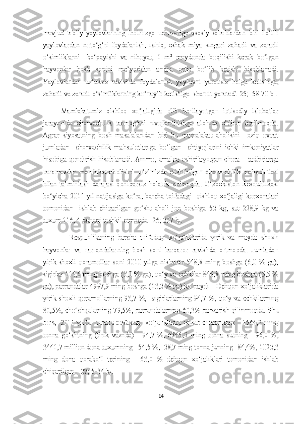 mavjud   tabiiy   yaylovlarning   inqirozga   uchrashiga   asosiy   sabablardan   biri   bo‘lib
yaylovlardan   noto‘g‘ri   foydalanish,   isiriq,   eshak   miya   singari   zaharli   va   zararli
o‘simliklarni     ko‘payishi   va   nihoyat,   1   m 2
  maydonda   boqilishi   kerak   bo‘lgan
hayvonlar   bosh   sonini   me’yoridan   ancha   ortiq   bo‘lib   ketishi   hisoblanadi.
Yaylovlardan   uzluksiz   ravishda   foydalanish   yaylovni   yaroqsiz   holga   kelishiga,
zaharli va zararli o‘simliklarning ko‘payib ketishiga  sharoit yaratadi [25;  58-70 b].
Mamlakatimiz   qishloq   xo‘jaligida   olib   borilayotgan   iqtisodiy   islohatlar
jarayonida   chorvachilik   tarmog‘ini   rivojlantirishga   alohida   e’tibor   berilmoqda.
Agrar   siyosatning   bosh   masalalaridan   biri   bu   mamalakat   aholisini     oziq   ovqat
jumladan     chorvachilik   mahsulotlariga   bo‘lgan     ehtiyojlarini   ichki   imkoniyatlar
hisobiga qondirish hisoblanadi. Ammo, amalga oshirilayotgan chora – tadbirlarga
qaramasdan mamlakat  aholisini    o‘zimizda  еtishtirilgan chorvachilik  mahsulotlari
bilan   ta’minlash   darajasi   qoniqarsiz   holatda   qolmoqda.   O‘zbekiston   Respublikasi
bo‘yicha  2011 yil  natijasiga  ko‘ra, barcha  toifadagi    qishloq  xo‘jaligi  korxonalari
tomonidan     ishlab   chiqarilgan   go‘sht   aholi   jon   boshiga   52   kg,   sut   228,9   kg   va
tuxum 116, 4 donani tashkil etmoqda [26; 207 b].
            Respublikaning   barcha   toifadagi   xo‘jaliklarida   yirik   va   mayda   shoxli
hayvonlar   va   parrandalarning   bosh   soni   barqaror   ravishda   ortmoqda.   Jumladan
yirik   shoxli   qoramollar   soni   2010   yilga   nisbatan   548,8   ming   boshga   (6,0   %   ga),
sigirlar 114,6 ming boshga (3,0 % ga), qo‘y va echkilar 846,8 ming boshga (5,5 %
ga), parrandalar 4997,9 ming boshga (13,2 % ga) ko‘paydi.   Dehqon xo‘jaliklarida
yirik shoxli  qoramollarning 93,7 %,   sigirlarlarning 94,7 %, qo‘y va echkilarning
80,5%, cho‘chqalarning 79,5%, parrandalarning 60,3% parvarish qilinmoqda. Shu
bois,  2011 yilda  barcha toifadagi  xo‘jaliklarda ishlab chiqarilgan: - 1564,2 ming
tonna   go‘shtning   (tirik   vaznda)   -   94,7   %,   6766,2   ming   tonna   sutning   -   96,0   %,
3441,7 million dona tuxumning - 54,5 %,  28,7 ming tonna junning- 84,4%, 1022,3
ming   dona   qorako‘l   terining   -   63,0   %   dehqon   xo‘jaliklari   tomonidan   ishlab
chiqarilgan   [27; 5-34 b].
14 