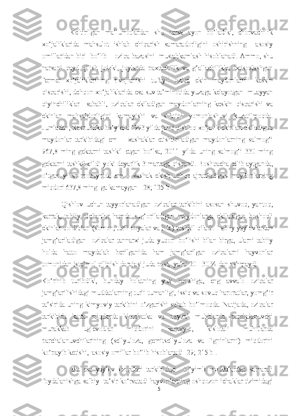           Keltirilgan   ma’lumotlardan   shu   narsa   ayon   bo‘ladiki,   chorvachilik
xo‘jaliklarida   mahsulot   ishlab   chiqarish   samaradorligini   oshirishning     asosiy
omillaridan biri   bo‘lib – oziqa bazasini   mustahkamlash hisoblanadi. Ammo, shu
narsani   qayd   qilish   joizki,   joylarda   paxtachilik   va   g‘allachilikka   ixtisoslashgan
fermer   xo‘jaliklarining   rivojlanishi   tufayli   oziqa   ekin   maydonlarini   keskin
qisqarishi, dehqon xo‘jaliklarida esa suv ta’minotida yuzaga kelayotgan   muayyan
qiyinchiliklar     sababli,   oziqalar   ekiladigan   maydonlarning   keskin   qisqarishi   va
ekinlar   mahsuldorligini   kamayishi   va   sifatini   yomonlashuvi   kuzatilmoqda.
Jumladan, Respublika bo‘yicha 1993 yilda jami qishloq xo‘jalik ekinlari ekiladigan
maydonlar   tarkibidagi   еm   –   xashaklar   еtishtiriladigan   maydonlarning   salmog‘i
967,8   ming   gektarni   tashkil   etgan   bo‘lsa,   2011   yilda   uning   salmog‘i   330   ming
gektarni tashkil qildi yoki deyarlik 3 martaga qisqardi. Boshqacha qilib aytganda,
o‘tgan   yillar   mobaynida   еm   –   xashak   ekish   uchun   ajratiladigan   maydonlarning
miqdori 637,8 ming  ga kamaygan   [28; 125 b].
          Qishlov   uchun   tayyorlanadigan   oziqalar   tarkibini   asosan   shuvoq,   yantoq,
karrak,   tabiiy   pichanlar   hamda   sug‘oriladigan   maydonlarga   ekiladigan   boshoqli
ekinlar qoldiqlari (somon, turli poyalar va h.k.) tashkil qiladi. Tabiiy yaylovlardan
jamg‘ariladigan     oziqalar   tannarxi   juda   yuqori   bo‘lishi   bilan   birga,   ularni   tabiiy
holda   hatto   maydalab   berilganida   ham   jamg‘arilgan   oziqalarni   hayvonlar
tomonidan iste’mol qilinish darajasi juda past,  ya’ni 20 - 30 % dan oshmaydi. 
Ko‘rinib   turibdiki,   bunday   holatning   yuz   berishiga,   eng   avvalo   oziqalar
jamg‘arilishidagi muddatlarning turli-tumanligi, issiq va sovuq haroratlar, yomg‘ir
ta’sirida   uning   kimyoviy   tarkibini   o‘zgarishi   sabab   bo‘lmoqda.   Natijada,   oziqalar
tarkibida   katta   miqdorda   kletchatka   va   neytral   muhitlarda   parchalanuvchi
murakkab   uglevodlar   miqdorini   kamayib,   kislotali   muhitlarda
parchalanuvchilarining   (sellyuloza,   gemitsellyuloza   va   ligninlarni)   miqdorini
ko‘payib ketishi,  asosiy omillar bo‘lib hisoblanadi [29; 215 b].
                Bu   esa   yaylov   oziqalari   tarkibidagi     to‘yimli   moddalardan   samarali
foydalanishga salbiy   ta’sir ko‘rsatadi hayvonlarning oshqozon ichaklar tizimidagi
15 