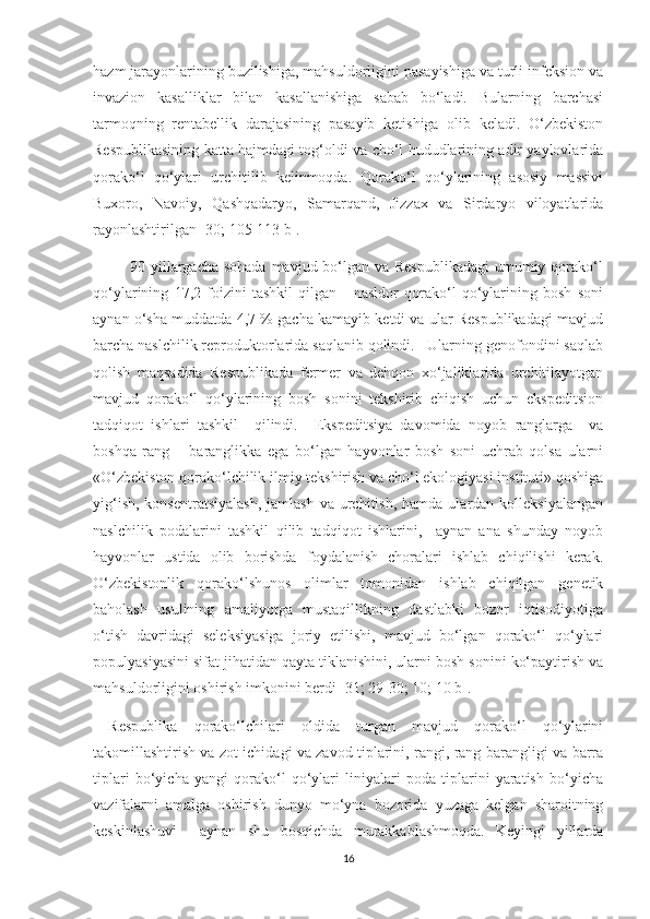 hazm jarayonlarining buzilishiga, mahsuldorligini pasayishiga va turli infeksion va
invazion   kasalliklar   bilan   kasallanishiga   sabab   bo‘ladi.   Bularning   barchasi
tarmoqning   rentabellik   darajasining   pasayib   ketishiga   olib   keladi.   O‘zbekiston
Respublikasining katta hajmdagi tog‘oldi va cho‘l hududlarining adir yaylovlarida
qorako‘l   qo‘ylari   urchitilib   kelinmoqda.   Qorako‘l   qo‘ylarining   asosiy   massivi
Buxoro,   Navoiy,   Qashqadaryo,   Samarqand,   Jizzax   va   Sirdaryo   viloyatlarida
rayonlashtirilgan [30; 105-113 b].
             90 yillargacha sohada  mavjud bo‘lgan va Respublikadagi  umumiy qorako‘l
qo‘ylarining   17,2   foizini   tashkil   qilgan       nasldor   qorako‘l   qo‘ylarining   bosh   soni
aynan o‘sha muddatda 4,7 % gacha kamayib ketdi va ular Respublikadagi mavjud
barcha naslchilik reproduktorlarida saqlanib qolindi.   Ularning genofondini saqlab
qolish   maqsadida   Respublikada   fermer   va   dehqon   xo‘jaliklarida   urchitilayotgan
mavjud   qorako‘l   qo‘ylarining   bosh   sonini   tekshirib   chiqish   uchun   ekspeditsion
tadqiqot   ishlari   tashkil     qilindi.     Ekspeditsiya   davomida   noyob   ranglarga     va
boshqa   rang   –   baranglikka   ega   bo‘lgan   hayvonlar   bosh   soni   uchrab   qolsa   ularni
«O‘zbekiston qorako‘lchilik ilmiy tekshirish va cho‘l ekologiyasi instituti» qoshiga
yig‘ish,  konsentratsiyalash,  jamlash  va  urchitish,  hamda  ulardan kolleksiyalangan
naslchilik   podalarini   tashkil   qilib   tadqiqot   ishlarini,     aynan   ana   shunday   noyob
hayvonlar   ustida   olib   borishda   foydalanish   choralari   ishlab   chiqilishi   kerak.
O‘zbekistonlik   qorako‘lshunos   olimlar   tomonidan   ishlab   chiqilgan   genetik
baholash   usulining   amaliyotga   mustaqillikning   dastlabki   bozor   iqtisodiyotiga
o‘tish   davridagi   seleksiyasiga   joriy   etilishi,   mavjud   bo‘lgan   qorako‘l   qo‘ylari
populyasiyasini sifat jihatidan qayta tiklanishini, ularni bosh sonini ko‘paytirish va
mahsuldorligini oshirish imkonini berdi [31; 29-30; 10; 10 b].
Respublika   qorako‘lchilari   oldida   turgan   mavjud   qorako‘l   qo‘ylarini
takomillashtirish va zot ichidagi va zavod tiplarini, rangi, rang-barangligi va barra
tiplari   bo‘yicha   yangi   qorako‘l   qo‘ylari   liniyalari   poda   tiplarini   yaratish   bo‘yicha
vazifalarni   amalga   oshirish   dunyo   mo‘yna   bozorida   yuzaga   kelgan   sharoitning
keskinlashuvi     aynan   shu   bosqichda   murakkablashmoqda.   Keyingi   yillarda
16 