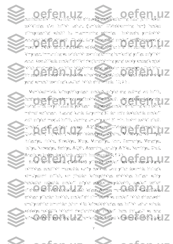 raqobatbardosh   mahsulotlar   ishlab   chiquvchi   mamlakatlarning   butun   jahon   savdo
tashkilotiga   a’zo   bo‘lish   uchun,   (jumladan   O‘zbekistonning   ham)   harakat
qilinayotganligi   sababli   bu   muammoning   еchimiga     boshqacha   yondoshish
zaruratini keltirib chiqardi.  Chunki, dunyo bozoridagi qorako‘l terilarning avvalgi
mavqieni tiklash uchun, eng avvalo seleksioner  olimlar bilan bir qatorda fiziolog,
kimyogar, immunolog va oziqlanish texnologlarining hamkorligi yo‘lga qo‘yilishi
zarur. Respublikada qorako‘lchilikni rivojlantirishning yangi asosiy strategik rejasi
ishlab chiqilmoqda, zot bilan ishlashning yangi seleksion progressiv usullari bilan
bir qatorda chorvachilikning ushbu sohasining mahsulotlarini ishlab chiqarishning
yangi samarali texnologik usullari  ishlab chiqilmoqda [10; 9 b].
Mamlakatimizda   ko‘paytirilayotgan   qorako‘l   qo‘ylar   eng   qadimgi   zot   bo‘lib,
barcha   barra   terili   zotlarning   urug‘boshisi   hisoblanadi.   Ular   vujudga   kelguncha
hozirgi O‘rta Osiyo hududida yashagan - chorvador qorako‘lchilarning ko‘p asrlik
mehnati  sarflangan. Bugungi  kunda dunyoning   50 dan ortiq   davlatlarida qorako‘l
zotli qo‘ylari  mavjud bo‘lib, ularning umumiy soni   31 mln. boshni   tashkil  qiladi.
Qorako‘l   zotli   qo‘ylar   asosan   Afg‘oniston,   O‘zbekiston,   Turkmaniston,
Qozog‘iston,   Tojikiston,   Rossiya   Federasiyasi,   Ukraina,   Moldaviya,   Ruminiya,
Bolgariya,   Polsha,   Slovakiya,   Xitoy,   Mongoliya,   Eron,   Germaniya,   Vengriya,
Italiya,   Norvegiya,   Serbiya,   AQSh,   Argentina,   Janubiy   Afrika,   Namibiya,   Chad,
Angola va boshqa davlatlarda urchitib  boqilmoqda   [9; 6-9 b]. 
Sobiq   Ittifoq   davrida   (1967-1985   yillarda)   qorako‘l   sovliqlar   serpushtligini
oshirishga   qaratilishi   maqsadida   sun’iy   ravishda   uzoq   yillar   davomida   biologik
stimulyatorni   qo‘llab,   son   jihatdan   ko‘paytirishga   erishishga   bo‘lgan   salbiy
harakatlar   oqibatida   qorako‘l   qo‘ylar   gavdasi   maydalashib,   qorako‘l   terilari
o‘lchami-sathi   kichiklashishiga   olib   kelgan.   Ammo,   mamlakatimiz   mustaqillikka
erishgan yillardan boshlab, qorako‘lchi olimlarimiz va qorako‘l ishlab chiqaruvchi
amaliyotchilar   tomonidan   jahon   sifat   ko‘rsatkichlariga   ega   bo‘lish   uchun   sohada
seleksiya-naslchilik   ishlarini   rivojlantirishda   qorako‘l   barra   tipi,   guli   va   rang
ko‘rsatkichlarini yaxshilash uchun hamkorlikda faoliyat ko‘rsatmoqda. Ushbu davr
17 