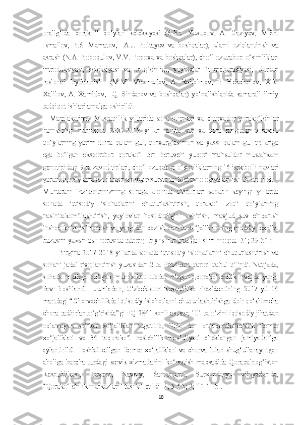 oralig‘ida   qorako‘l   qo‘ylari   seleksiyasi   (S.Yu.   Yusupov,   A.   Gaziyev,   M.Sh.
Ismailov,   B.S.   Mamatov,     A.J.   Boltayev   va   boshqalar),   ularni   oziqlantirish   va
asrash (N.A. Boboqulov, V.V. Popova va boshqalar), cho‘l ozuqabop o‘simliklari
introduksiyasi,   seleksiyasi   va   urug‘chiligi,   yaylovlar   fitomeliorasiyasi,   ulardan
rasional   foydalanish     (M.M.   Maxmudov,   A.   Rabbimov,   B.   Bekchanov,   X.R.
Xalilov,   A.   Xamidov,     Q.   Sindarov   va   boshqalar)   yo‘nalishlarida   samarali   ilmiy
tadqiqot ishlari amalga oshirildi. 
Mamlakatimiz   Mustaqillik   yillarida   soha   olimlari   va   chorvador   qorako‘lchilar
hamkorligi   natijasida   2000-2018   yillar   ichida   sur   va   qora   rangdagi   qorako‘l
qo‘ylarning   yarim   doira   qalam   gul,   qorvurg‘asimon   va   yassi   qalam   gul   tiplariga
ega   bo‘lgan   eksportbop   qorako‘l   teri   beruvchi   yuqori   mahsuldor   mustahkam
genotipidagi  9 ta   zavod tiplari, cho‘l ozuqabop o‘simliklarning 16 istiqbolli navlari
yaratildi,qo‘ylarni oziqlantirishning resurstejamkortexnologiyalari ishlab chiqildi.
Muhtaram   Przidentimizning   sohaga   alohida   e’tiborlari   sababli   keyingi   yillarda
sohada   iqtisodiy   islohatlarini   chuqurlashtirish,   qorako‘l   zotli   qo‘ylarning
naslnitakomillashtirish,   yaylovlar   hosildorligini   oshirish,   mavjud   suv   chiqarish
inshoatlarini ta’mirlash va yangidan qazish hamda xo‘jaliklarining moddiy texnika
bazasini yaxshilash borasida qator ijobiy ishlar amalga oshirilmoqda [31; 29-30 b].
             Birgina 2017-2018 yillarda sohada iqtisodiy islohatlarini chuqurlashtirish va
sohani  jadal   rivojlantirish   yuzasidan   2  ta  Prezident   qarori   qabul   qilindi.  Natijada,
sohada   mulkga   bo‘lgan   munosabat   tubdan   o‘zgarib,qorako‘lchilik   rivojda   yangi
davr   boshlandi.     Jumladan,   O‘zbekiston   Respublika   Prezidentining   2017   yil   16
martdagi “Chorvachilikda iqtisodiy islohotlarni chuqurlashtirishga doir qo‘shimcha
chora-tadbirlar to‘g‘risida”gi PQ-2841-sonli asosan  101 ta  o‘zini iqtisodiy jihatdan
oqlamagan   shirkat   xo‘jaliklari   tugatilib,   1000   dan   ortiqqorako‘lchilik   fermer
xo‘jaliklari   va   36   ta qorako‘l   naslchilik   mas’uliyati   cheklangan   jamiyatlariga
aylantirildi.   Tashkil   etilgan   fermer   xo‘jaliklari   va   chorva   bilan  shug‘ullanayotgan
aholiga   barcha   turdagi   servis   xizmatlarini   ko‘rsatish   maqsadida   Qoraqalpog‘iston
Respublikasi,   Buxoro,   Navoiy,   Samarqand,   Surxondaryo   viloyatlarida,
“Qorako‘lchilik markazlari”   tashkil etildi [1; 5-6 b; 2; 10-11 b].
18 