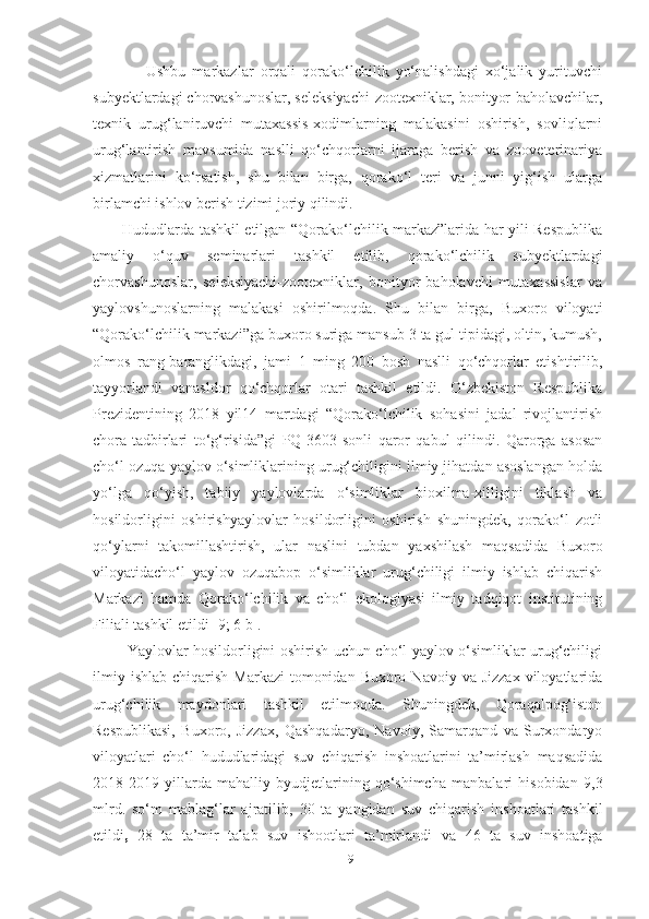                 Ushbu   markazlar   orqali   qorako‘lchilik   yo‘nalishdagi   xo‘jalik   yurituvchi
subyektlardagi chorvashunoslar, seleksiyachi-zootexniklar, bonityor-baholavchilar,
texnik   urug‘laniruvchi   mutaxassis-xodimlarning   malakasini   oshirish,   sovliqlarni
urug‘lantirish   mavsumida   naslli   qo‘chqorlarni   ijaraga   berish   va   zooveterinariya
xizmatlarini   ko‘rsatish,   shu   bilan   birga,   qorako‘l   teri   va   junni   yig‘ish   ularga
birlamchi ishlov berish tizimi joriy qilindi. 
           Hududlarda tashkil etilgan “Qorako‘lchilik markaz”larida har yili Respublika
amaliy   o‘quv   seminarlari   tashkil   etilib,   qorako‘lchilik   subyektlardagi
chorvashunoslar,   seleksiyachi-zootexniklar,   bonityor-baholavchi   mutaxassislar   va
yaylovshunoslarning   malakasi   oshirilmoqda.   Shu   bilan   birga,   Buxoro   viloyati
“Qorako‘lchilik markazi”ga buxoro suriga mansub 3 ta gul tipidagi, oltin, kumush,
olmos   rang-baranglikdagi,   jami   1   ming   200   bosh   naslli   qo‘chqorlar   еtishtirilib,
tayyorlandi   vanasldor   qo‘chqorlar   otari   tashkil   etildi.   O‘zbekiston   Respublika
Prezidentining   2018   yil14   martdagi   “Qorako‘lchilik   sohasini   jadal   rivojlantirish
chora-tadbirlari   to‘g‘risida”gi   PQ-3603-sonli   qaror   qabul   qilindi.   Qarorga   asosan
cho‘l ozuqa yaylov o‘simliklarining urug‘chiligini ilmiy jihatdan asoslangan holda
yo‘lga   qo‘yish,   tabiiy   yaylovlarda   o‘simliklar   bioxilma-xilligini   tiklash   va
hosildorligini   oshirishyaylovlar   hosildorligini   oshirish   shuningdek,   qorako‘l   zotli
qo‘ylarni   takomillashtirish,   ular   naslini   tubdan   yaxshilash   maqsadida   Buxoro
viloyatidacho‘l   yaylov   ozuqabop   o‘simliklar   urug‘chiligi   ilmiy   ishlab   chiqarish
Markazi   hamda   Qorako‘lchilik   va   cho‘l   ekologiyasi   ilmiy   tadqiqot   institutining
Filiali tashkil etildi [9; 6 b].
             Yaylovlar hosildorligini oshirish uchun cho‘l yaylov o‘simliklar urug‘chiligi
ilmiy  ishlab  chiqarish  Markazi   tomonidan  Buxoro  Navoiy va  Jizzax  viloyatlarida
urug‘chilik   maydonlari   tashkil   etilmoqda.   Shuningdek,   Qoraqalpog‘iston
Respublikasi,   Buxoro,   Jizzax,   Qashqadaryo,   Navoiy,   Samarqand   va   Surxondaryo
viloyatlari   cho‘l   hududlaridagi   suv   chiqarish   inshoatlarini   ta’mirlash   maqsadida
2018-2019   yillarda   mahalliy   byudjetlarining   qo‘shimcha   manbalari   hisobidan   9,3
mlrd.   so‘m   mablag‘lar   ajratilib,   30   ta   yangidan   suv   chiqarish   inshoatlari   tashkil
etildi ,   28   ta   ta’mir   talab   suv   ishootlari   ta’mirlandi   va   46   ta   suv   inshoatiga
19 