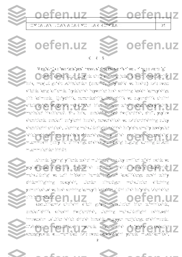 FOYDALANILGAN ADABIYOTLAR RO‘YXATI 7 6
K   I   R   I   SH
Magistrlik   d issertatsiyasi mavzusining asoslanishi va uning dolzarbligi
  Hozirgi   kunda   butun   dunyoda   aholi   sonining   jadallik   bilan   ortayotganligi
bois,   mavjud   go‘sht   zahiralaridan   (qoramol,   qo‘y-echki   va   boshq.)   oziq-ovqat
sifatida   keng   ko‘lamda   foydalanish   hayvonlar   bosh   sonining   keskin   kamayishiga
olib   kelmoqda.   Qo‘ychilik,   par r andachilik,   baliqchilik   va   quyonchilik   a holini
sifatli   go‘sht   va   go‘sht   mahsulotlari   bilan   barqaror   ta’minlashda   asosiy   zahira
manbalari   hisoblanadi.   Shu   bois,     qorako‘lchilikni   rivojlantirish,   cho‘l,   yaylov
sharoitlarda   qorako‘l   qo‘ylarini   boqish,   parvarishlash   va   oziqlantirishning   qulay
sharoitlarini aniqlash, ularning mahsuldorligini oshirish bo‘yicha amaliy tavsiyalar
ishlab   chiqish   hamda   ishlab   chiqarishga   joriy   qilish   orqali   go‘sht   tanqisligi
muammosini   ijobiy   hal   qilinishiga   erishish   mumkinligi   bugungi   kunning   dolzarb
muammolaridan biridir.
Jahonda   keyingi   yillarda   tashqi   muhitning   noqulay   omillari   ta’siri   ostida   va
yaylovlardan   nooqilona   foydalanish   oqibatida   qishloq   xo‘jaligi   hayvonlari
mahsuldorligi   va   turli   infeksion   hamda   invazion   kasalliklarga   qarshi   tabiiy
chidamliligining   pasayishi,   ulardan   olinadigan   mahsulotlar   sifatining
yomonlashuvi va bosh sonining kamayib ketishini oldini olish bo‘yicha izlanishlar
olib borilmoqda. 
Respublikamiz   aholisini   sifatli   go‘sht   mahsulotlari   bilan   ta’minlashda,
qorako‘lchilik   sohasini   rivojlantirish,   ularning   mahsuldorligini   oshiruvchi
innovatsion   uslublar   ishlab   chiqish   borasida   muayyan   natijalarga   erishilmoqda.
O‘zbekiston   Respublikasini   yanada   rivojlantirish   bo‘yicha   Harakatlar
strategiyasida   « .....mamlakat   oziq-ovqat   xavfsizligini   yanada   mustahkamlash,
2 