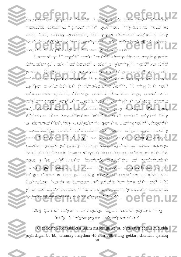 resurstejamkor   agregatlar   o‘rnatildi.   Bugungi   kunda   qaror   ijrosini   ta’minlash
maqsadida   Respublika   “Qorako‘lchilik”   uyushmasi,   Ilmiy   taqdiqot   insituti   va
uning   filiali,   hududiy   uyushmalar,   cho‘l   yaylov   o‘simliklar   urug‘chiligi   ilmiy
ishlab chiqarish Markazi hamda amaliyotchi qorako‘lchilar hamkorligida sohasini
rivojlantirish bo‘yicha quyidagi ishlar amalga oshirilmoqda:
      Buxoro viloyati “Jongeldi” qorako‘l naslchilik jamiyatida qora rangdagi yarim
doira   qalamgul   qorako‘l   teri   beruvchi   qorako‘l   qo‘ylarning   “Jongeldi”   zavod   tipi
yaratildi.   Qimmatli   genetik   xususiyatlarga   ega   bo‘lgan   qorako‘l   zotli   naslli
qo‘chqorlarni tayyorlash maqsadida 36 ta qorako‘l naslchilik subyektlarida har yili
tug‘ilgan   qo‘zilar   baholash   (bonitirovka)dan   o‘tkazilib,   10   ming   bosh   naslli
qo‘chqorchalar   ajratilib,   o‘stirishga   qoldirildi.   Shu   bilan   birga,   qorako‘l   zotli
qo‘ylarning qonini yangilash maqsadida har yili 1,1  ming bosh   nasldor qo‘chqorlar
xo‘jaliklar   va   xududlararo   almashtirish   tizimi   joriy   etilmoqda.   Shuningdek,
Afg‘oniston   Islom   Respublikasidan   keltirilgan   naslli   qorako‘l   qo‘ylarni   ilmiy
asosda parvarishlash, irsiy xususiyatlarini o‘rganishva ularning naslini ko‘paytirish
maqsadidaafg‘on   qorako‘l   qo‘chqorlari   bilan   buxoro   suriga   mansub   maxalliy
qorako‘l   qo‘ylarini   juftlash   orqali   sur   qorako‘l   qo‘ylarining   yangi   seleksion
suruvlarini yaratish yo‘lga qo‘yilib,hozirgi kunda bu yo‘nalinda maqsadli seleksiya
ishlari   olib   borilmoqda.   Buxoro   viloyatida   eksportbop   qorako‘lcha   teri   еtishtirish
qayta   yo‘lga   qo‘yildi.Tashqi   bozorlarda   qorako‘lcha   teri   raqobotbardosh
mahsulotligini   inobatga   olib,   Halqaro   mo‘yna   auksion   bozorlari   talablariga   mos
bo‘lgan   o‘lcham   va   barra   guli   tipidagi   eksportbop   qorako‘lcha   teri   еtishtirishni
Qashqadaryo,   Navoiy   va   Samarqand   viloyatlarida   ham   joriy   etish   orqali   2020
yildan boshlab, o‘zbek qorako‘li brendi ostida Halqaro mo‘yna auksion bozorlarida
ishtirok etish tizimini joriy etish belgilangan [12; 5-6 b].
       
1.3. §    Qorako‘l qo‘ylari urchitilayotgan tog‘oldi va cho‘l yaylovlarining
tabiiy-  iqlimiy va yaylov – oziqaviy sharoitlari
                O‘zbekiston Respublikasi  iqlim sharoitiga ko‘ra, o‘rta qurg‘oqchil hududda
joylashgan   bo‘lib,   umumiy   maydoni   46   mln   700   ming   gektar,   shundan   qishloq
20 