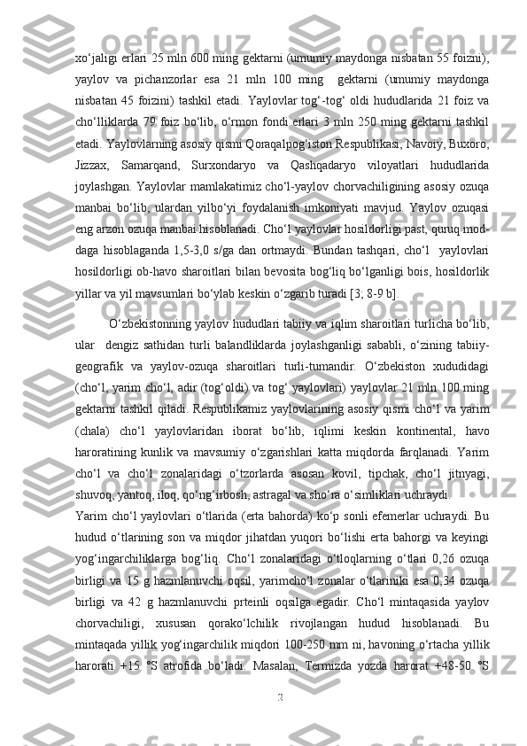 xo‘jaligi еrlari 25 mln 600 ming gektarni (umumiy maydonga nisbatan 55 foizni),
yaylov   va   pichanzorlar   esa   21   mln   100   ming     gektarni   (umumiy   maydonga
nisbatan  45 foizini)  tashkil   etadi.  Yaylovlar   tog‘-tog‘  oldi  hududlarida  21 foiz va
cho‘lliklarda   79   foiz   bo‘lib,   o‘rmon   fondi   еrlari   3   mln   250   ming   gektarni   tashkil
etadi. Yaylovlarning asosiy qismi Qoraqalpog‘iston Respublikasi, Navoiy, Buxoro,
Jizzax,   Samarqand,   Surxondaryo   va   Qashqadaryo   viloyatlari   hududlarida
joylashgan. Yaylovlar mamlakatimiz cho‘l-yaylov chorvachiligining asosiy ozuqa
manbai   bo‘lib,   ulardan   yilbo‘yi   foydalanish   imkoniyati   mavjud.   Yaylov   ozuqasi
eng arzon ozuqa manbai hisoblanadi. Cho‘l yaylovlar hosildorligi past, quruq mod-
daga   hisoblaganda   1,5-3,0   s/ga   dan   ortmaydi.   Bundan   tashqari,   cho‘l     yaylovlari
hosildorligi ob-havo sharoitlari bilan bevosita bog‘liq bo‘lganligi bois, hosildorlik
yillar va yil mavsumlari bo‘ylab keskin o‘zgarib turadi [3; 8-9 b].
          O‘zbekistonning yaylov hududlari tabiiy va iqlim sharoitlari turlicha bo‘lib,
ular     dengiz   sathidan   turli   balandliklarda   joylashganligi   sababli,   o‘zining   tabiiy-
geografik   va   yaylov-ozuqa   sharoitlari   turli-tumandir.   O‘zbekiston   xududidagi
(cho‘l, yarim cho‘l, adir (tog‘oldi) va tog‘ yaylovlari) yaylovlar 21 mln 100 ming
gektarni tashkil qiladi.   Respublikamiz yaylovlarining asosiy  qismi  cho‘l  va   yarim
(chala)   cho‘l   yaylovlaridan   iborat   bo‘lib,   iqlimi   keskin   kontinental,   havo
haroratining   kunlik   va   mavsumiy   o‘zgarishlari   katta   miqdorda   farqlanadi.   Yarim
cho‘l   va   cho‘l   zonalaridagi   o‘tzorlarda   asosan   kovil,   tipchak,   cho‘l   jitnyagi,
shuvoq, yantoq, iloq, qo‘ng‘irbosh, astragal va sho‘ra o‘simliklari uchraydi.
Yarim  cho‘l  yaylovlari o‘tlarida (erta bahorda) ko‘p sonli efemerlar  uchraydi. Bu
hudud   o‘tlarining   son   va   miqdor   jihatdan   yuqori   bo‘lishi   erta   bahorgi   va   keyingi
yog‘ingarchiliklarga   bog‘liq.   Cho‘l   zonalaridagi   o‘tloqlarning   o‘tlari   0,26   ozuqa
birligi   va  15   g  hazmlanuvchi   oqsil,   yarimcho‘l   zonalar   o‘tlariniki   esa   0,34  ozuqa
birligi   va   42   g   hazmlanuvchi   prteinli   oqsilga   egadir.   Cho‘l   mintaqasida   yaylov
chorvachiligi,   xususan   qorako‘lchilik   rivojlangan   hudud   hisoblanadi.   Bu
mintaqada yillik yog‘ingarchilik miqdori 100-250 mm ni, havoning o‘rtacha   yillik
harorati   +15   °S   atrofida   bo‘ladi.   Masalan,   Termizda   yozda   harorat   +48-50   °S
21 