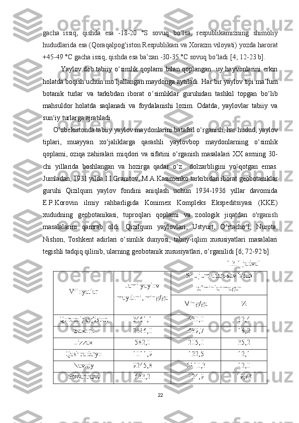 gacha   issiq,   qishda   esa   -18-20   °S   sovuq   bo‘lsa,   respublikamizning   shimoliy
hududlarida esa   (Qoraqalpog‘iston Respublikasi va Xorazm viloyati) yozda   harorat
+45-49 °C gacha issiq, qishda esa ba’zan -30-35 °C sovuq bo‘ladi [4; 12-23 b].
Yaylov deb tabiiy o ‘ simlik qoplami bilan qoplangan   uy hayvonlarini erkin
holatda boqish uchun mo ‘ ljallangan maydonga aytiladi. Har bir yaylov tipi ma’lum
botanik   turlar   va   tarkibdan   iborat   o ‘ simliklar   guruhidan   tashkil   topgan   bo ‘ lib
mahsuldor   holatda   saqlanadi   va   foydalanishi   lozim.   Odatda,   yaylovlar   tabiiy   va
sun ‘ iy turlarga ajratiladi. 
      O ‘ zbekistonda tabiiy yaylov maydonlarini batafsil o ‘ rganish, har hudud, yaylov
tiplari,   muayyan   xo ‘ jaliklarga   qarashli   yaylovbop   maydonlarning   o ‘ simlik
qoplami, oziqa zahiralari miqdori va sifatini o ‘ rganish masalalari  XX asrning 30-
chi   yillarida   boshlangan   va   hozirga   qadar   o ‘ z     dolzarbligini   yo ‘ qotgan   emas.
Jumladan, 1931 yilda I.I.Granitov, M.A.Kasimenko tarkibidan iborat geobotaniklar
guruhi   Qizilqum   yaylov   fondini   aniqlash   uchun   1934-1936   yillar   davomida
E . P . Korovin   ilmiy   rahbarligida   Konimex   Kompleks   Ekspeditsiyasi   (KKE)
xududning   geobotanikasi,   tuproqlari   qoplami   va   zoologik   jiqatdan   o'rganish
masalalarini   qamrab   oldi.   Qizilqum   yaylovlari,   Ustyurt,   O ‘ rtacho ‘ l,   Nurota,
Nishon ,   Toshkent   adirlari   o ‘ simlik   dunyosi,   tabiiy-iqlim   xususiyatlari   masalalari
tegishli tadqiq qilinib, ularning geobotanik xususiyatlari, o ‘ rganilidi [6; 72-92 b]. 
1.3.1-jadval
Viloyatlar Jami yaylov
maydoni, ming/ga Shu jumladan suv bilan
ta’minlanmagan
Ming/ga %
Qoraqalpog‘iston 3461,1 430,0 12,4
Buxoro 2416,0 439,7 18,2
Jizzax 582,0 205,0 35,2
Qashqadaryo 1011,9 122,5 12,1
Navoiy 9245,8 1110,3 12,0
Samarqand 633,2 124,9 19,73
22 