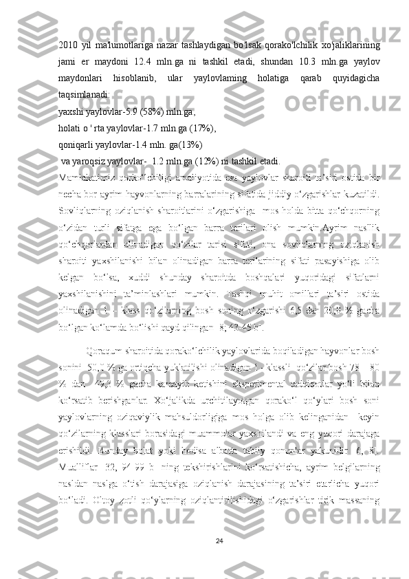 2010   yil   ma'lumotlariga   nazar   tashlaydigan   bo 'l sak   qorako'lchilik   xo ' jaliklarining
jami   еr   maydoni   12.4   mln . ga   ni   tashkil   etadi,   shundan   10 . 3   mln.ga   yaylov
maydonlari   hisoblanib,   ular   yaylovlaming   holatiga   qarab   quyidagicha
taqsimlanadi: 
yaxshi yaylovlar-5.9 (58%) mln.ga ,
holati o  '  rta ya y lovlar-1.7 mln . ga (17%), 
qoniqarli yaylovlar-1.4 mln. ga(13%)
 va yaroqsiz yaylovlar-  1 . 2 mln . ga (12% )  ni tashkil etadi.
Mamlakatimiz   qorko‘lchiligi   amaliyotida   esa   yaylovlar   sharoiti   ta’siri   ostida   bir
necha bor ayrim hayvonlarning barralarining sifatida jiddiy o‘zgarishlar kuzatildi.
Sovliqlarning   oziqlanish   sharoitlarini   o‘zgarishiga     mos   holda   bitta   qo‘chqorning
o‘zidan   turli   sifatga   ega   bo‘lgan   barra   terilari   olish   mumkin.Ayrim   nasllik
qo‘chqorlardan   olinadigan   qo‘zilar   tarisi   sifati,   ona   sovliqlarning   oziqlanish
sharoiti   yaxshilanishi   bilan   olinadigan   barra   terilarining   sifati   pasayishiga   olib
kelgan   bo‘lsa,   xuddi   shunday   sharoitda   boshqalari   yuqoridagi   sifatlarni
yaxshilanishini   ta’minlashlari   mumkin.   Tashqi   muhit   omillari   ta’siri   ostida
olinadigan   1   –   klass   qo‘zilarning   bosh   soning   o‘zgarishi   6,5   dan   20,0   %   gacha
bo‘lgan ko‘lamda bo‘lishi qayd qilingan  [8; 43-45 b].
            Qoraqum sharoitida qorako‘lchilik yaylovlarida boqiladigan hayvonlar bosh
sonini  50,0 % ga ortiqcha yuklatilishi olinadigan 1 –klassli  qo‘zilar bosh 78 – 80
%   dan     49,3   %   gacha   kamayib   ketishini   eksperimental   tadqiqotlar   yo‘li   bilan
ko‘rsatib   berishganlar.   Xo‘jalikda   urchitilayotgan   qorako‘l   qo‘ylari   bosh   soni
yaylovlarning   oziqaviylik   mahsuldorligiga   mos   holga   olib   kelinganidan     keyin
qo‘zilarning   klasslari   borasidagi   muammolar   yaxshilandi   va   eng   yuqori   darajaga
erishildi.   Bunday   holat   yoki   hodisa   albatta   tabiiy   qonunlar   yakunidir   [6,   8].
Mualliflar   [ 32 ,   94 -99   b]   ning   tekshirishlarini   ko‘rsatishicha,   ayrim   belgilarning
nasldan   naslga   o‘tish   darajasiga   oziqlanish   darajasining   ta’siri   etarlicha   yuqori
bo‘ladi.   Oltoy   zotli   qo‘ylarning   oziqlantirilishidagi   o‘zgarishlar   tirik   massaning
24 