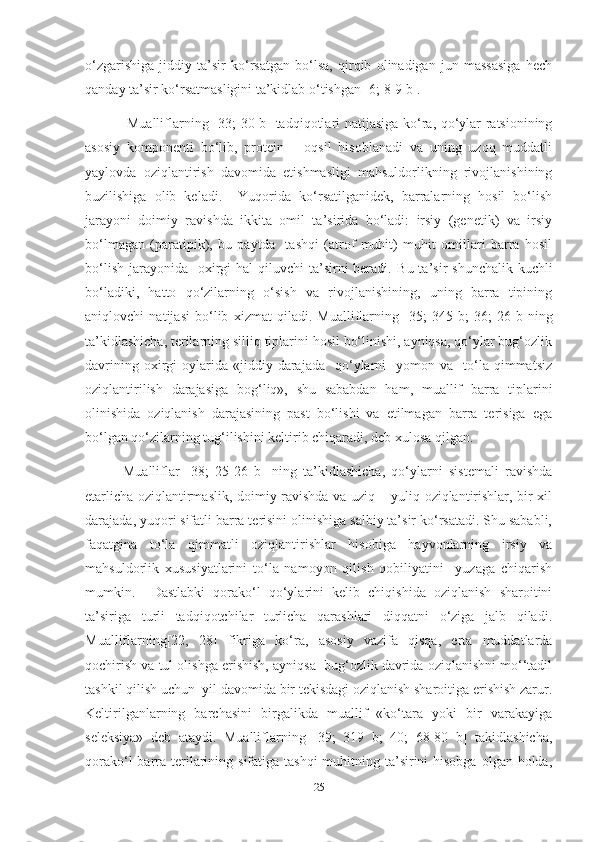 o‘zgarishiga   jiddiy   ta’sir   ko‘rsatgan   bo‘lsa,   qirqib   olinadigan   jun   massasiga   hech
qanday ta’sir ko‘rsatmasligini ta’kidlab o‘tishgan [6; 8-9 b].
                 Mualliflarning   [33; 30 b]   tadqiqotlari natijasiga ko‘ra, qo‘ylar ratsionining
asosiy   komponenti   bo‘lib,   protein   –   oqsil   hisoblanadi   va   uning   uzoq   muddatli
yaylovda   oziqlantirish   davomida   etishmasligi   mahsuldorlikning   rivojlanishining
buzilishiga   olib   keladi.     Yuqorida   ko‘rsatilganidek,   barralarning   hosil   bo‘lish
jarayoni   doimiy   ravishda   ikkita   omil   ta’sirida   bo‘ladi:   irsiy   (genetik)   va   irsiy
bo‘lmagan   (paratipik),   bu   paytda     tashqi   (atrof   muhit)   muhit   omillari   barra   hosil
bo‘lish  jarayonida    oxirgi  hal  qiluvchi  ta’sirni  beradi.   Bu ta’sir  shunchalik  kuchli
bo‘ladiki,   hatto   qo‘zilarning   o‘sish   va   rivojlanishining,   uning   barra   tipining
aniqlovchi   natijasi   bo‘lib   xizmat   qiladi.   Mualliflarning   [35;   345-b;   36;   26   b] ning
ta’kidlashicha, terilarning silliq tiplarini hosil bo‘linishi, ayniqsa, qo‘ylar bug‘ozlik
davrining  oxirgi   oylarida   «jiddiy  darajada    qo‘ylarni     yomon  va    to‘la  qimmatsiz
oziqlantirilish   darajasiga   bog‘liq»,   shu   sababdan   ham,   muallif   barra   tiplarini
olinishida   oziqlanish   darajasining   past   bo‘lishi   va   etilmagan   barra   terisiga   ega
bo‘lgan qo‘zilarning tug‘ilishini keltirib chiqaradi, deb xulosa qilgan.    
            Mualliflar   [38;   25-26   b]   ning   ta’kidlashicha,   qo‘ylarni   sistemali   ravishda
еtarlicha oziqlantirmaslik, doimiy ravishda va uziq – yuliq oziqlantirishlar, bir xil
darajada, yuqori sifatli barra terisini olinishiga salbiy ta’sir ko‘rsatadi. Shu sababli,
faqatgina   to‘la   qimmatli   oziqlantirishlar   hisobiga   hayvonlarning   irsiy   va
mahsuldorlik   xususiyatlarini   to‘la   namoyon   qilish   qobiliyatini     yuzaga   chiqarish
mumkin.     Dastlabki   qorako‘l   qo‘ylarini   kelib   chiqishida   oziqlanish   sharoitini
ta’siriga   turli   tadqiqotchilar   turlicha   qarashlari   diqqatni   o‘ziga   jalb   qiladi.
Mualliflarning [22,   28]   fikriga   ko‘ra,   asosiy   vazifa   qisqa,   erta   muddatlarda
qochirish va tul olishga erishish, ayniqsa  bug‘ozlik davrida oziqlanishni mo‘‘tadil
tashkil qilish uchun  yil davomida bir tekisdagi oziqlanish sharoitiga erishish zarur.
Keltirilganlarning   barchasini   birgalikda   muallif   «ko‘tara   yoki   bir   varakayiga
seleksiya»   deb   ataydi.   Mualliflarning   [39;   319   b;   40;   68-80   b]   takidlashicha,
qorako‘l  barra  terilarining sifatiga tashqi  muhitning ta’sirini  hisobga  olgan holda,
25 