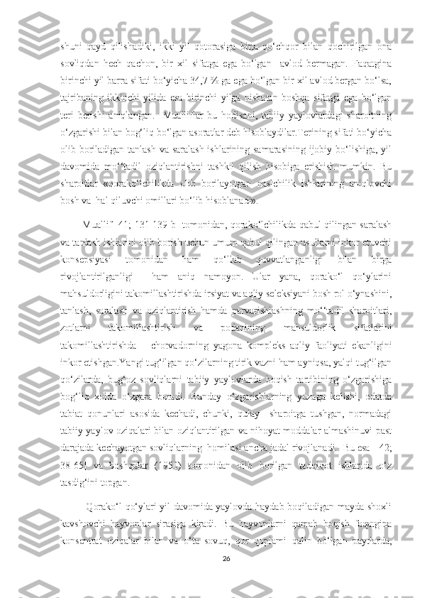 shuni   qayd   qilishadiki,   ikki   yil   qotorasiga   bitta   qo‘chqor   bilan   qochirilgan   ona
sovliqdan   hech   qachon,   bir   xil   sifatga   ega   bo‘lgan     avlod   bermagan.   Faqatgina
birinchi yil barra sifati bo‘yicha 34,7 % ga ega bo‘lgan bir xil avlod bergan bo‘lsa,
tajribaning   ikkinchi   yilida   esa   birinchi   yilga   nisbatan   boshqa   sifatga   ega   bo‘lgan
teri   berishi   aniqlangan.     Mualliflar   bu   hodisani,   tabiiy   yaylovlardagi   sharoitning
o‘zgarishi bilan bog‘liq bo‘lgan asoratlar deb hisoblaydilar.Terining sifati bo‘yicha
olib boriladigan tanlash va saralash  ishlarining samarasining ijobiy bo‘lishiga, yil
davomida   mo‘‘tadil   oziqlantirishni   tashkil   qilish   hisobiga   erishish   mumkin.   Bu
sharoitlar   «qorako‘lchilikda   olib   borilayotgan   naslchilik   ishlarining   aniqlovchi
bosh va  hal qiluvchi omillari bo‘lib hisoblanadi».
             Muallif   [41; 131-139 b]   tomonidan, qorako‘lchilikda qabul qilingan saralash
va tanlash ishlarini olib borish uchun umum qabul qilingan usullarni inkor etuvchi
konsepsiyasi   tomonidan   ham   qo‘llab   quvvatlanganligi   bilan   birga
rivojlantirilganligi     ham   aniq   namoyon.   Ular   yana,   qorako‘l   qo‘ylarini
mahsuldorligini takomillashtirishda irsiyat va aqliy seleksiyani bosh rol o‘ynashini,
tanlash,   saralash   va   oziqlantirish   hamda   parvarishlashning   mo‘‘tadil   sharoitlari,
zotlarni   takomillashtirish   va   podanining   mahsuldorlik   sifatlarini
takomillashtirishda   –   chorvadorning   yagona   kompleks   aqliy   faoliyati   ekanligini
inkor etishgan.Yangi tug‘ilgan qo‘zilarning tirik vazni ham ayniqsa, yalqi tug‘ilgan
qo‘zilarda,   bug‘oz   sovliqlarni   tabiiy   yaylovlarda   boqish   tartibining   o‘zgarishiga
bog‘liq   xolda   o‘zgara   boradi.   Bunday   o‘zgarishlarning   yuzaga   kelishi,   odatda
tabiat   qonunlari   asosida   kechadi,   chunki,   qulay     sharoitga   tushgan,   normadagi
tabiiy yaylov oziqalari bilan oziqlantirilgan va nihoyat moddalar almashinuvi past
darajada kechayotgan sovliqlarning  homilasi ancha jadal rivojlanadi.  Bu esa   [42;
38-65]   va   boshqalar   (1950)   tomonidan   olib   borilgan   tadqiqot   ishlarida   o‘z
tasdig‘ini topgan.
               Qorako‘l qo‘ylari yil davomida yaylovda haydab boqiladigan mayda shoxli
kavshovchi   hayvonlar   sirasiga   kiradi.   Bu   hayvonlarni   qamab   boqish   faqatgina
konsentrat   oziqalar   bilan   va   o‘ta   sovuq,   qor   qoplami   qalin   bo‘lgan   paytlarda,
26 