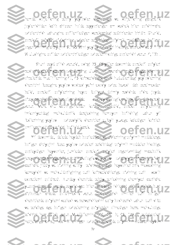 hamda   xo‘jalikning   tabiiy   yaylovlar   sharoitidan   va   xo‘jalikning   geografik
joylanishidan   kelib   chiqqan   holda   tayyorlangan   em   xashak   bilan   qo‘shimcha
oziqlantirish   uchungina   qo‘llaniladigan   xarakterdagi   tadbirlardan   biridir.   Chunki,
qorako‘l   qo‘ylari   o‘zlarining   oziqalar   tarkibidagi   to‘yimli   moddalarga   bo‘lgan
organizmining ehtiyojini 90 -95 % ni yaylov oziqalari hisobiga qoplashi va 5 – 10
% ulushigina qo‘ldan oziqlantiriladigan oziqalar hisobiga qoplanishi zarur [4; 12b].
              Shuni   qayd   qilish   zarurki,   oxirgi   35   -45   yillar   davomida   qorako‘l   qo‘ylari
ratsionidagi   konsentrat   oziqalarning   ulushi   bir   muncha   ortdi.   O‘tgan   asrning
o‘rtalarida   mualliflarning [40,   45] ko‘rsatishicha   cho‘l   hududlaridagi   yaylovlarning
sharoitini   faqatgina   yaylov   vositasi   ya’ni   asosiy   oziqa   bazasi     deb   qaralmasdan
balki,   qorako‘l   qo‘ylarining   hayot   faoliyati   doimiy   ravishda   o‘sha   joyda
o‘tayotganligini hisobga olgan holda        «asosiy ekologik muhit» ham  deb qarash
zarur.   Mana   shu   keltirilganlardan   ko‘rinib   turibdiki,   qorako‘l   qo‘ylarining
imkoniyatidagi   mahsuldorlik   darajasining   namoyon   bo‘lishligi   uchun   yil
fasllarining   yaylov   –   oziqaviylik   sharoitlari   tufayli   yuzaga   keladigan   ko‘plab
omillarning ijobiy ta’siri  bo‘lishi kerak.
         Yil davomida,   dalada haydab boqiladigan va o‘zlarining to‘yimli moddalarga
bo‘lgan   ehtiyojini   faqat   yaylov   oziqalari   tarkibidagi   to‘yimli   moddalar   hisobiga
qoplaydigan   hayvonlar,   jumladan   qorako‘l   qo‘ylari   organizmidagi   metabolik
jarayonlarning o‘zgarishiga  turli ekologik va yaylov – oziqaviy omillarning ta’siri
еtarlicha   jiddiy   va   o‘zining   salbiy     ta’siri   haqidagi:   hayvonlar   tirik   massasining
kamayishi   va   mahsuldorligining   turli   ko‘rsatkichlariga   o‘zining   turli     xavfli
asoratlarni   qoldiradi.   Bunday   sharoitda   tabiiy   tanlashning   ahamiyati   etarlicha
yuqori   darajada   ortadi,   qaysiki   zot   bilan   seleksion   ishlarini   olib   borishda   buni
e’tibordan   chetda   qoldirmaslik   zarur.   Oziqlantirish   omillari   turli   bo‘lgan
sharoitlarda qo‘ylarni saqlash va parvarishlashni aqliy boshqarish uchun  turli sifat
va   tarkibga   ega   bo‘lgan   oziqalarning   qo‘ylardan   olinadigan   barra   mahsulotiga
ta’sirini   ham   bilish   zarur.   Mualliflarning   [44;   121   b;   45;   178   b]   tadqiqotlari
natijalariga   ko‘ra,     iste’mol   qilingan   oziqalar   tarkibida   to‘yimli   moddalar   hayvon
27 