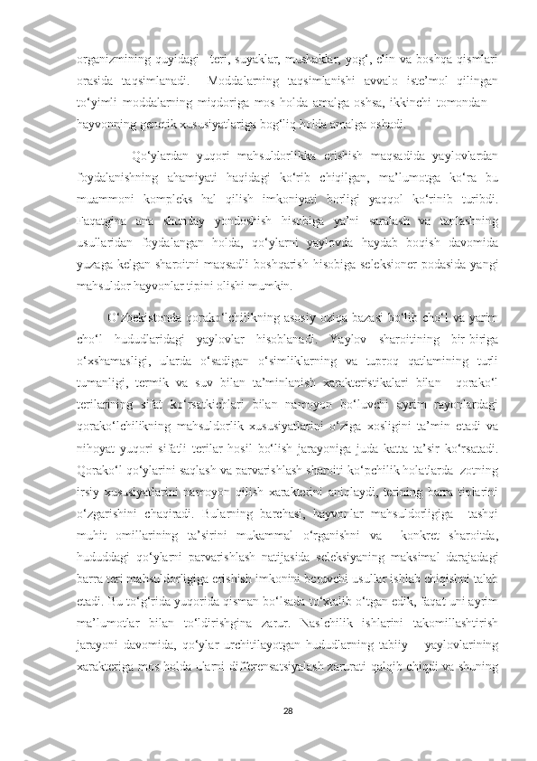 organizmining   quyidagi   –teri,   suyaklar,   mushaklar,   yog‘,   elin   va   boshqa   qismlari
orasida   taqsimlanadi.     Moddalarning   taqsimlanishi   avvalo   iste’mol   qilingan
to‘yimli   moddalarning   miqdoriga   mos   holda   amalga   oshsa,   ikkinchi   tomondan   –
hayvonning genetik xususiyatlariga bog‘liq holda amalga oshadi.
              Qo‘ylardan   yuqori   mahsuldorlikka   erishish   maqsadida   yaylovlardan
foydalanishning   ahamiyati   haqidagi   ko‘rib   chiqilgan,   ma’lumotga   ko‘ra   bu
muammoni   kompleks   hal   qilish   imkoniyati   borligi   yaqqol   ko‘rinib   turibdi.
Faqatgina   ana   shunday   yondoshish   hisobiga   ya’ni   saralash   va   tanlashning
usullaridan   foydalangan   holda,   qo‘ylarni   yaylovda   haydab   boqish   davomida
yuzaga kelgan  sharoitni  maqsadli  boshqarish  hisobiga seleksioner  podasida  yangi
mahsuldor hayvonlar tipini olishi mumkin.
             O‘zbekistonda  qorako‘lchilikning asosiy  oziqa  bazasi  bo‘lib cho‘l  va yarim
cho‘l   hududlaridagi   yaylovlar   hisoblanadi.   Yaylov   sharoitining   bir-biriga
o‘xshamasligi,   ularda   o‘sadigan   o‘simliklarning   va   tuproq   qatlamining   turli
tumanligi,   termik   va   suv   bilan   ta’minlanish   xarakteristikalari   bilan     qorako‘l
terilarining   sifat   ko‘rsatkichlari   bilan   namoyon   bo‘luvchi   ayrim   rayonlardagi
qorako‘lchilikning   mahsuldorlik   xususiyatlarini   o‘ziga   xosligini   ta’min   etadi   va
nihoyat   yuqori   sifatli   terilar   hosil   bo‘lish   jarayoniga   juda   katta   ta’sir   ko‘rsatadi.
Qorako‘l qo‘ylarini saqlash va parvarishlash sharoiti ko‘pchilik holatlarda  zotning
irsiy   xususiyatlarini   namoyon   qilish   xarakterini   aniqlaydi,   terining   barra   tiplarini
o‘zgarishini   chaqiradi.   Bularning   barchasi,   hayvonlar   mahsuldorligiga     tashqi
muhit   omillarining   ta’sirini   mukammal   o‘rganishni   va     konkret   sharoitda,
hududdagi   qo‘ylarni   parvarishlash   natijasida   seleksiyaning   maksimal   darajadagi
barra teri mahsuldorligiga erishish imkonini beruvchi usullar ishlab chiqishni talab
etadi. Bu to‘g‘rida yuqorida qisman bo‘lsada to‘xtalib o‘tgan edik, faqat uni ayrim
ma’lumotlar   bilan   to‘ldirishgina   zarur.   Naslchilik   ishlarini   takomillashtirish
jarayoni   davomida,   qo‘ylar   urchitilayotgan   hududlarning   tabiiy   –   yaylovlarining
xarakteriga mos holda ularni differensatsiyalash zarurati qalqib chiqdi va shuning
28 