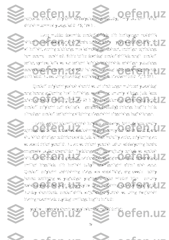 natijasida   qorako‘l   qo‘ylarini   seleksiyalashning   hududiy,   ilmiy   usullarini   ishlab
chiqish muammosi yuzaga keldi [45; 178 b].
                Uzoq   muddat   davomida   qorako‘lchilikda   olib   borilayotgan   naslchilik
ishlarining texnikaviy yuritilishi  barcha turdagi  tabiiy – yaylov sharoiti  uchun bir
xil bo‘lishi, zotning talablariga mos kelmasligidan tashqari, orttirilgan tajribalarga
ham qarama – qarshi edi. Sobiq ittifoq davridagi qorako‘lchilikda rangli   qorako‘l
terilar,   ayniqsa   ko‘k   va   sur   terilarni   ko‘plab   etishtirishda   erishilgan   yutuqlarga
qaramasdan,   qora   rangli   terilar   sifati   halqaro   bozordagi   talabdan   anchagina   ortda
qolib ketdi. Bu esa uning bozordagi sotilish qiymatida o‘z aksini topdi [4;12-23 b].
        Qorako‘l qo‘ylarini yashash sharoiti va uni o‘rab turgan muhit teri yuzasidagi
rang-barang   gullarning   hosil   bo‘lishiga   va   terniing   umumiy   sifatiga   juda   katta
ta’sir   ko‘rsatadi.     Muallif   [46;   89-93   b]   va   boshqalarning   ko‘plab   tadqiqotlari
qorako‘l   qo‘ylarini   turli   ekologik   –   geografik   (hududiy)   tiplariga   bog‘liq   holda
olinadigan qorako‘l terilarining sifatining o‘zgarishini o‘rganishga bag‘ishlangan.  
           Hozirda zotlarni takomillashtirish bo‘yicha zootexniya fani juda katta amaliy
tajribaga ega bo‘ldi, tanlash va saralashning yangi tamoyillari ishlab chiqildi, ana
shu ishlab chiqilgan tadbirlar asosida juda ko‘plab mahalliy zotlar, qo‘ylarning zot
va   zavod   tiplari   yaratildi.   Bu   zot   va   tiplarni   yaratish   uchun   seleksiyaning   barcha
progressiv   usullar   arsenalidan   foydalangan   holda,   majburiy   tanlash   va   saralash
ishlari   bilan   birga   to‘la   qimmatli   oziqlantirish   va   gigiena   asosida   parvarishlash
omillari   birgalikda   olib   borilishi   tufayli   erishilganligini   e’tirof   etish   zarur.
Qorako‘l   qo‘ylarini   urchitishning   o‘ziga   xos   spetsifikligi,   eng   avvalo     tabiiy
harorat   tartibining   va   yog‘adigan   yog‘ingarchiliklar   miqdori   bilan     qonuniy
ravishda   yuzaga   keluvchi   tabiiy   yaylov   oziqa   bazasining   stabillashmaganligidir.
Bunday   sharoitlarda   qorako‘lchilik   xo‘jaliklarini   yuritish   va   uning   rivojlanishi
bizning nazarimizda quyidagi omillarga bog‘liq bo‘ladi:
    - yaylov – oziqaviy sharoit va yaylovlarning mahsuldorligi; 
29 