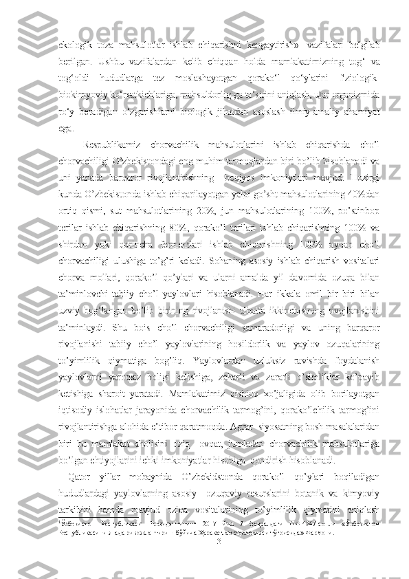 ekologik   toza   mahsulotlar   ishlab   chiqarishni   kengaytirish » 1
  vazifalari   belgilab
berilgan.   Ushbu   vazifalardan   kelib   chiqqan   holda   mamlakatimizning   tog ‘   va
tog ‘ oldi   hududlarga   tez   moslashayotgan   qorako‘l   qo‘ylarini   fiziologik-
biokimyoviy ko‘rsatkichlariga, mahsuldorligiga ta’sirini aniqlash, ular organizmida
ro‘y   beradigan   o‘zgarishlarni   biologik   jihatdan   asoslash   ilmiy-amaliy   ahamiyat
ega. 
Respublikamiz   chorvachilik   mahsulotlarini   ishlab   chiqarishda   cho’l
chorvachiligi O’zbekistondagi eng muhim tarmoqlardan biri bo’lib hisoblanadi va
uni   yanada   barqaror   rivojlantirishning     beqiyos   imkoniytlari   mavjud.   Hozirgi
kunda O’zbekistonda ishlab chiqarilayotgan yalpi go’sht mahsulotlarining 40%dan
ortiq   qismi,   sut   mahsulotlarining   20%,   jun   mahsulotlarining   100%,   po’stinbop
terilar   ishlab   chiqarishning   80%,   qorako’l   terilari   ishlab   chiqarishning   100%   va
shirdon   yoki   qorincha   fermentlari   ishlab   chiqarishning   100%   aynan   cho’l
chorvachiligi   ulushiga   to’g’ri   keladi.   Sohaning   asosiy   ishlab   chiqarish   vositalari
chorva   mollari,   qorako’l   qo’ylari   va   ularni   amalda   yil   davomida   ozuqa   bilan
ta’minlovchi   tabiiy   cho’l   yaylovlari   hisoblanadi.   Har   ikkala   omil   bir   biri   bilan
uzviy   bog’langan   bo’lib   birining   rivojlanishi   albatta   ikkinchisining   rivojlanishini
ta’minlaydi.   Shu   bois   cho’l   chorvachiligi   samaradorligi   va   uning   barqaror
rivojlanishi   tabiiy   cho’l   yaylovlarining   hosildorlik   va   yaylov   ozuqalarining
to’yimlilik   qiymatiga   bog’liq.   Yaylovlardan   uzluksiz   ravishda   foydalanish
yaylovlarni   yaroqsiz   holigi   kelishiga,   zaharli   va   zararli   o’simliklar   ko’payib
ketishiga   sharoit   yaratadi.   Mamlakatimiz   qishloq   xo’jaligida   olib   borilayotgan
iqtisodiy   islohatlar   jarayonida   chorvachilik   tarmog’ini,   qorako’lchilik   tarmog’ini
rivojlantirishga alohida e’tibor qaratmoqda. Agrar  siyosatning bosh masalalaridan
biri   bu   mamlakat   aholisini   oziq   –ovqat,   jumladan   chorvachilik   mahsulotlariga
bo’lgan ehtiyojlarini ichki imkoniyatlar hisobiga  qondirish hisoblanadi. 
  Qator   yillar   mobaynida   O’zbekidstonda   qorako’l   qo’ylari   boqiladigan
hududlardagi   yaylovlarning   asosiy     ozuqaviy   resurslarini   botanik   va   kimyoviy
tarkibini   hamda   mavjud   oziqa   vositalarining   to’yimlilik   qiymatini   aniqlash
1
Ўзбекистон   Республикаси   Президентининг   2017   йил   7   февралдаги   ПФ-4947-сонли   «Ўзбекистон
Республикасини янада ривожлантириш бўйича Ҳаракатлар стратегияси тўғрисида» Фармони.
3 