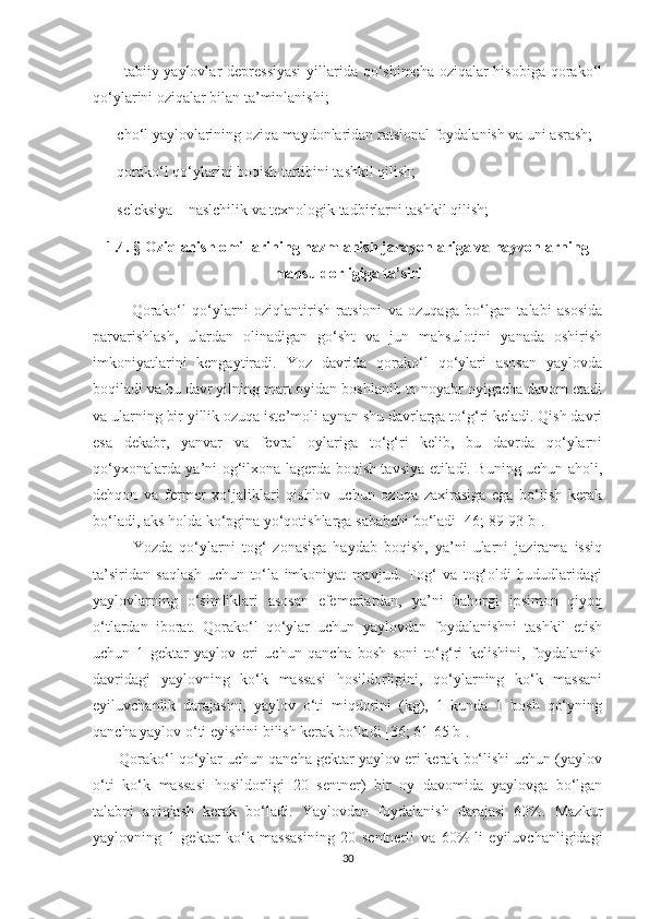        - tabiiy yaylovlar  depressiyasi  yillarida qo‘shimcha oziqalar  hisobiga qorako‘l
qo‘ylarini oziqalar bilan ta’minlanishi;
    - cho‘l yaylovlarining oziqa maydonlaridan ratsional foydalanish va uni asrash;
    - qorako‘l qo‘ylarini boqish tartibini tashkil qilish;
    - seleksiya – naslchilik va texnologik tadbirlarni tashkil qilish;
1.4. §   Oziqlanish omillarining hazmlanish jarayonlariga va hayvonlarning
mahsuldorligiga ta’siri  
Qorako‘l   qo‘ylarni   oziqlantirish   ratsioni   va   ozuqaga   bo‘lgan   talabi   asosida
parvarishlash,   ulardan   olinadigan   go‘sht   va   jun   mahsulotini   yanada   oshirish
imkoniyatlarini   kengaytiradi.   Yoz   davrida   qorako‘l   qo‘ylari   asosan   yaylovda
boqiladi va bu davr yilning mart oyidan boshlanib to noyabr oyigacha davom etadi
va ularning bir yillik ozuqa iste’moli aynan shu davrlarga to‘g‘ri keladi. Qish davri
esa   dekabr,   yanvar   va   fevral   oylariga   to‘g‘ri   kelib,   bu   davrda   qo‘ylarni
qo‘yxonalarda ya’ni og‘ilxona-lagerda boqish tavsiya etiladi. Buning uchun aholi,
dehqon   va   fermer   xo‘jaliklari   qishlov   uchun   ozuqa   zaxirasiga   ega   bo‘lish   kerak
bo‘ladi, aks holda ko‘pgina yo‘qotishlarga sababchi bo‘ladi [46; 89-93 b].
            Yozda   qo‘ylarni   tog‘   zonasiga   haydab   boqish,   ya’ni   ularni   jazirama   issiq
ta’siridan   saqlash   uchun   to‘la   imkoniyat   mavjud.   Tog‘   va   tog‘oldi   hududlaridagi
yaylovlarning   o‘simliklari   asosan   efemerlardan,   ya’ni   bahorgi   ipsimon   qiyoq
o‘tlardan   iborat.   Qorako‘l   qo‘ylar   uchun   yaylovdan   foydalanishni   tashkil   etish
uchun   1   gektar   yaylov   еri   uchun   qancha   bosh   soni   to‘g‘ri   kelishini,   foydalanish
davridagi   yaylovning   ko‘k   massasi   hosildorligini,   qo‘ylarning   ko‘k   massani
еyiluvchanlik   darajasini,   yaylov   o‘ti   miqdorini   (kg),   1   kunda   1   bosh   qo‘yning
qancha yaylov o‘ti еyishini bilish kerak bo‘ladi [36; 61-65 b].
      Qorako‘l qo‘ylar uchun qancha gektar yaylov еri kerak bo‘lishi uchun (yaylov
o‘ti   ko‘k   massasi   hosildorligi   20   sentner)   bir   oy   davomida   yaylovga   bo‘lgan
talabni   aniqlash   kerak   bo‘ladi.   Yaylovdan   foydalanish   darajasi   60%.   Mazkur
yaylovning   1   gektar   ko‘k   massasining   20   sentnerli   va   60%-li   еyiluvchanligidagi
30 