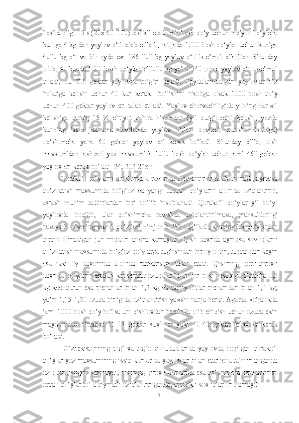 hosildorligi 12 s (20x 60: 100) tashkil etadi. Bir bosh qo‘y uchun me’yor bo‘yicha
kuniga 6 kg dan yaylov o‘ti talab etiladi, natijada 1000 bosh qo‘ylar uchun kuniga
6000   kg   o‘t   va   bir   oyda   esa   186   000   kg   yaylov   o‘ti   iste’mol   qiladilar.   Shunday
qilib, 40 kunda 1000 bosh qo‘ylar 240000 kg ya’ni 240 tonna yaylov o‘ti iste’mol
qiladi,   bu   200   gektar   yaylovga   to‘g‘ri   keladi.   Foydalaniladigan   yaylovlar   o‘z
holatiga   kelishi   uchun   40   kun   kerak     bo‘lishini   hisobga   olsak   1000   bosh   qo‘y
uchun   400   gektar   yaylov   еri   talab   etiladi.   Yaylov   chorvachiligida   yilning   har   xil
kelishiga   qarab,   15   %   ehtiyot   zahira   hisobidan   (yil   qurg‘oqchil   kelishi,   yozda
kunning   issiq   jazirama   davrlarida   yaylov   o‘tlari   qovjirab   qurishi   hisobiga)
qo‘shimcha   yana   60   gektar   yaylov   еri   kerak   bo‘ladi.   Shunday   qilib,   qish
mavsumidan   tashqari   yoz   mavsumida   1000   bosh   qo‘ylar   uchun   jami   460   gektar
yaylov еri kerak bo‘ladi [24; 202-208 b].
Qorako‘l qo‘ylarni qo‘shimcha ravishda oziqlantirish talab qilinadi, ayniqsa
qo‘zilatish   mavsumida   bo‘g‘oz   va   yangi   tuqqan   qo‘ylarni   alohida   oziqlantirib,
asrash   muhim   tadbirlardan   biri   bo‘lib   hisoblanadi.   Qorako‘l   qo‘ylar   yil   bo‘yi
yaylovda   boqilib,   ular   qo‘shimcha   ravishda   oziqlantirilmasa,   mahsuldorligi
pasayadi:  ularning vazni, qo‘zilari nimjon bo‘lib tug‘iladi, shuningdek qo‘ylardan
qirqib   olinadigan   jun   miqdori   ancha   kamayadi.   Qish   davrida   ayniqsa   sovliqlarni
qo‘zilatish mavsumida bo‘g‘oz qo‘ylarga tug‘ishidan bir oy oldin, tuqqandan keyin
esa   ikki   oy   davomida   alohida   parvarishni   talab   etadi.   Qishning   qorli-qirovli
davrida  qo‘ylarni  ertalab  konsentrat  ozuqalar  bilan bir  bosh  hisobiga o‘rtacha 0,3
kg  kechqurun  esa   pichanlar  bilan  1,2  kg  va   tabiiy  o‘tlar   pichanidan  bilan  1,1  kg,
ya’ni 1,15-1,20 ozuqa birligida oziqlantirish yaxshi natija berdi. Agarda xo‘jalikda
jami 1000 bosh qo‘y bo‘lsa uni qishlovdan betalofat olib chiqish uchun ozuqa ekin
maydonidan   o‘rtacha   10-12   gektar   suvli   еr   yoki   40-42   gektar   lalmi   еr   kerak
bo‘ladi. 
  O‘zbekistonning   tog‘   va   tog‘oldi   hududlarida   yaylovda   boqilgan   qorako‘l
qo‘ylar yoz mavsumining issiq kunlarida yaylovlar bilan еtarlicha ta’minlanganda
oziq tanqisligini sezmaydi, qishning qirovli kunlarida esa qo‘shimcha oziqlantirish
orqali qo‘ylar to‘la qiymatli oziqlantirilganda, emizikli sovliqlar oriqlamaydi. 
31 