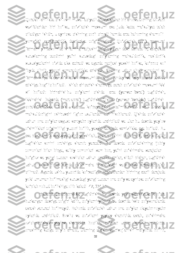 Qorako‘lchilikda qishlovni muvaffaqiyatli o‘tkazish har bir chorvadorning dolzarb
vazifalaridan   biri   bo‘lsa,   qo‘zilatish   mavsumi   esa   juda   katta   ma’suliyat   talab
qiladigan  ishdir,   u  ayniqsa   qishning   qorli-qirovli   hamda   erta  bahorning  shamolli-
yomg‘irli   namgarchilik   davrlariga   to‘g‘ri   keladi.   Qo‘zilatish   (to‘l)   mavsumi
fermerni yil davomida ishlarning natijasini belgilaydigan davr deb atalib, kelajakda
suruvlarning   taqdirini   ya’ni   suruvdagi   qo‘ylarning   mahsuldorlik,   nasldorlik
xususiyatlarini   o‘zida   aks   ettiradi   va   agarda   natijasi   yaxshi   bo‘lsa,   ko‘proq   sof
foyda   olinib,   yuqori   samaradorlikka   erishadi.   Shuning   uchun   aholi   xonadoni   va
fermer   xo‘jaliklari   qo‘zilatish   mavsumida   ishni   qanday   va   qay   tarzda   tashkil
etishiga bog‘liq bo‘ladi.  Ishlab chiqarish sharoitiga qarab qo‘zilatish mavsumi ikki
xil   bo‘ladi:   birinchisi-bu   qo‘ylarni   qishda-   erta   (yanvar-fevral)   tug‘dirish,
ikkinchisi-   bahorda   (mart-aprel)   tug‘dirish.   Qishda   (yanvar-fevralda)   tug‘dirish-
qorako‘l chilikda   bosh   sonini   ko‘paytirishni   ta’minlovchi   va   ularning
mahsuldorligini   oshiruvchi   ilg‘or   usullardan   biri   hisoblanadi.   Qishda   qo‘zilatish
uchun   ona   qo‘ylar   avgust–sentyabr   oylarida   urchitiladi   va   ular   bu   davrda   yaylov
o‘simliklari to‘yimliligi yuqori bo‘lib, yaxshi darajada semizlikka ega bo‘ladi. Bu
esa   pushtdorlik   xususiyatlarini   yaxshilab,   qisir   qolishini   oldini   olib,   egiz   qo‘zilar
tug‘ishlar   sonini   ortishiga   sharoit   yaratadi.   Bu   davrda   qo‘zilatishning   ijobiy
tomonlari   bilan   birga,   salbiy   tomonlari   xam   bor,   ya’ni   qo‘shimcha   xarajatlar   –
bo‘g‘oz   va   yangi   tuqqan   sovliqlar   uchun   omuxta   еmlar,   sifatli   pichan,   tug‘dirish
uchun   issiq   binolar   hamda   qo‘shimcha   ishchi   kuchi   va   boshqa   harajatlar   talab
qilinadi. Agarda ushbu yuqorida ko‘rsatilgan sharoitlardan birining еtarli darajada
yoki umuman bo‘lmasligi suruvdagi yangi tuqqan ona qo‘y va ayniqsa qo‘zilarning
ko‘plab nobud bo‘lishiga olib keladi [47; 234 b].
              Bahorda   (mart-aprelda)   tug‘dirish-   bu   davrda   yaylovlarning   ko‘k   o‘tga
burkangan   davriga   to‘g‘ri   kelib,   qo‘ylarni   yilning   bu   davrida   issiq   qo‘yxonalarda
asrash   zarurati   bo‘lmaydi.   Bahorda   qo‘zilatish   uchun   ona   qo‘ylar   oktyabr-noyabr
oylarida   urchitiladi.   Sovliq   va   qo‘zilarni   yaylov   sharoitida   asrab,   qo‘shimcha
oziqlantirishsiz   yaylov   sharoitida   boqilib,   qo‘zilar   uchun   kerakli   miqdorda
onasining   sutiga   to‘yib   emadi,   ularning   o‘sishi   va   rivojlanishi   me’yorda   bo‘lib,
32 