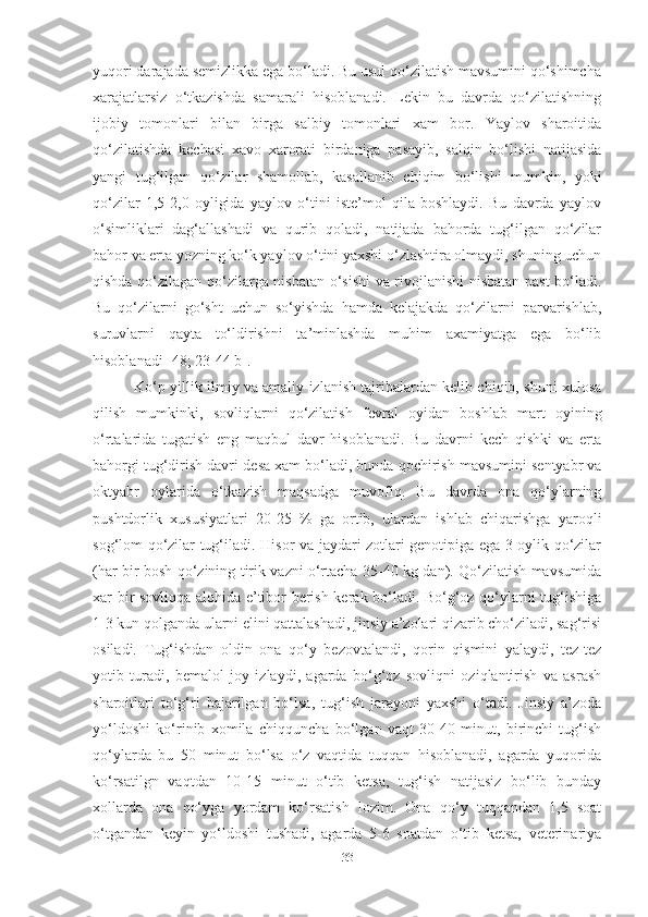 yuqori darajada semizlikka ega bo‘ladi. Bu usul qo‘zilatish mavsumini qo‘shimcha
xarajatlarsiz   o‘tkazishda   samarali   hisoblanadi.   Lekin   bu   davrda   qo‘zilatishning
ijobiy   tomonlari   bilan   birga   salbiy   tomonlari   xam   bor.   Yaylov   sharoitida
qo‘zilatishda   kechasi   xavo   xarorati   birdaniga   pasayib,   salqin   bo‘lishi   natijasida
yangi   tug‘ilgan   qo‘zilar   shamollab,   kasallanib   chiqim   bo‘lishi   mumkin,   yoki
qo‘zilar   1,5-2,0   oyligida   yaylov   o‘tini   iste’mol   qila   boshlaydi.   Bu   davrda   yaylov
o‘simliklari   dag‘allashadi   va   qurib   qoladi,   natijada   bahorda   tug‘ilgan   qo‘zilar
bahor va erta yozning ko‘k yaylov o‘tini yaxshi o‘zlashtira olmaydi, shuning uchun
qishda qo‘zilagan qo‘zilarga nisbatan o‘sishi va rivojlanishi nisbatan past bo‘ladi.
Bu   qo‘zilarni   go‘sht   uchun   so‘yishda   hamda   kelajakda   qo‘zilarni   parvarishlab,
suruvlarni   qayta   to‘ldirishni   ta’minlashda   muhim   axamiyatga   ega   bo‘lib
hisoblanadi [48; 23-44 b].
             Ko‘p yillik ilmiy va amaliy izlanish tajribalardan kelib chiqib, shuni xulosa
qilish   mumkinki,   sovliqlarni   qo‘zilatish   fevral   oyidan   boshlab   mart   oyining
o‘rtalarida   tugatish   eng   maqbul   davr   hisoblanadi.   Bu   davrni   kech   qishki   va   erta
bahorgi tug‘dirish davri  desa xam bo‘ladi, bunda  qochirish mavsumini sentyabr va
oktyabr   oylarida   o‘tkazish   maqsadga   muvofiq.   Bu   davrda   ona   qo‘ylarning
pushtdorlik   xususiyatlari   20-25   %   ga   ortib,   ulardan   ishlab   chiqarishga   yaroqli
sog‘lom qo‘zilar tug‘iladi.   Hisor va jaydari zotlari genotipiga ega 3 oylik qo‘zilar
(har bir bosh qo‘zining tirik vazni o‘rtacha 35-40 kg dan). Qo‘zilatish mavsumida
xar bir sovliqqa alohida e’tibor berish kerak bo‘ladi. Bo‘g‘oz qo‘ylarni tug‘ishiga
1-3 kun qolganda ularni еlini qattalashadi, jinsiy a’zolari qizarib cho‘ziladi, sag‘risi
osiladi.   Tug‘ishdan   oldin   ona   qo‘y   bezovtalandi,   qorin   qismini   yalaydi,   tez-tez
yotib   turadi,   bemalol   joy   izlaydi,   agarda   bo‘g‘oz   sovliqni   oziqlantirish   va   asrash
sharoitlari   to‘g‘ri   bajarilgan   bo‘lsa,   tug‘ish   jarayoni   yaxshi   o‘tadi.   Jinsiy   a’zoda
yo‘ldoshi   ko‘rinib   xomila   chiqquncha   bo‘lgan   vaqt   30-40   minut,   birinchi   tug‘ish
qo‘ylarda   bu   50   minut   bo‘lsa   o‘z   vaqtida   tuqqan   hisoblanadi,   agarda   yuqorida
ko‘rsatilgn   vaqtdan   10-15   minut   o‘tib   ketsa,   tug‘ish   natijasiz   bo‘lib   bunday
xollarda   ona   qo‘yga   yordam   ko‘rsatish   lozim.   Ona   qo‘y   tuqqandan   1,5   soat
o‘tgandan   keyin   yo‘ldoshi   tushadi,   agarda   5-6   soatdan   o‘tib   ketsa,   veterinariya
33 