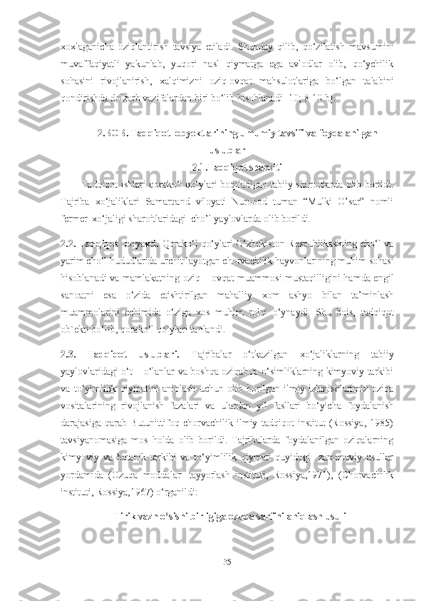 xoxlaganicha   oziqlantirish   tavsiya   etiladi.   Shunday   qilib,   qo‘zilatish   mavsumini
muvaffaqiyatli   yakunlab,   yuqori   nasl   qiymatga   ega   avlodlar   olib,   qo‘ychilik
sohasini   rivojlanirish,   xalqimizni   oziq-ovqat   mahsulotlariga   bo‘lgan   talabini
qondirishda dolzarb vazifalardan biri bo‘lib hisoblanadi [10; 8-10 b].
2. BOB.  Tadqiqot   ob y ektlarining umumiy tavsifi va foydalanilgan
uslublar
2.1.Tadqiqot sharoiti
            Tadqiqot ishlari qorako‘l qo‘ylari boqiladigan tabiiy sharoitlarda olib borildi.
Tajriba   xo‘jaliklari   Samarqand   viloyati   Nurobod   tuman   “Mulki   O’sar”   nomli
fermer  xo‘jaligi sharoitlaridagi  cho’l yaylovlarda olib borildi.  
2.2. Tadqiqot   obyekti.   Qorako‘l qo‘ylari O‘zbekiston Respublikasining cho‘l va
yarim cho‘l hududlarida urchitilayotgan chorvachilik hayvonlarining muhim sohasi
hisoblanadi va mamlakatning oziq – ovqat muammosi mustaqilligini hamda еngil
sanoatni   esa   o‘zida   еtishtirilgan   mahalliy   xom   ashyo   bilan   ta’minlash
muammolarini   еchimida   o‘ziga   xos   muhim   rolni   o‘ynaydi.   Shu   bois,   tadqiqot
ob`ekti bo ‘ lib, qorako ‘ l qo`ylari tanlandi.
2.3.   Tadqiqot   uslublari.   Tajribalar   o‘tkazilgan   xo‘jaliklarning   tabiiy
yaylovlaridagi o‘t – o‘lanlar va boshqa oziqabop o‘simliklarning kimyoviy tarkibi
va   to‘yimlilik   qiymatini   aniqlash   uchun   olib   borilgan   ilmiy   izlanishlarimiz   oziqa
vositalarining   rivojlanish   fazalari   va   ulardan   yil   fasllari   bo‘yicha   foydalanish
darajasiga   qarab   Butunittifoq   chorvachilik   ilmiy   tadqiqot   institut   (Rossiya,   1985)
tavsiyanomasiga   mos   holda   olib   borildi.   Tajribalarda   foydalanilgan   oziqalarning
kimyoviy   va   botanik   tarkibi   va   to‘yimlilik   qiymati   quyidagi     zamonaviy   usullar
yordamida   (Ozuqa   moddalari   tayyorlash   instituti,   Rossiya,1971),   (Chorvachilik
instituti, Rossiya,1967) o‘rganildi:
Tirik vazn o‘sishi birligiga ozuqa sarfini aniqlash usuli
35 