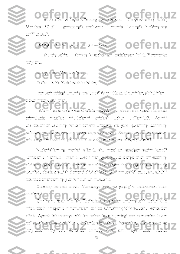                 -   eritrotsitlar   va   leykotsitlarning   umumiy   soni   –   Goryaev   sanoq   turida,
Mendray   BC-5000   gematalogik   analizator     umumiy   fiziologik   biokimyoviy
tahlillar usuli.
        - gemoglobin – Sali gemometri yordamida, 
                -   ishqoriy   zahira   –   Konvey   kosachasidan   foydalangan   holda   Yeremenko
bo‘yicha, 
        - kalsiy – De – Vaard bo‘yicha, 
        - fosfor – R.Ya.Yudalevich bo‘yicha,
        - qon zarbobidagi umumiy oqsil, oqsilsiz moddalar, albuminlar, globulinlar –
elektrometrik usul bilan,
             -   Atomli–absorbsion spektrofotometr.   Atomli–absorbsion spektrofotometr
eritmalarda   metallar   miqdorlarini   aniqlash   uchun   qo‘llaniladi.   Atomli
absorbsiometr   usulining   ishlash   prinsipi   ultrabinafsha   yoki   gazlarning   atomining
ko‘rinadigan nurlanishlarining yutilishiga asoslangan. Namunalarni aniqlash uchun
eritiladigan moddalarni gaz holati o‘tkazish uchun eritma olovga purkaladi.
Nurlanishlarning   manbai   sifatida   shu   metaldan   yasalgan   yarim   katodli
lampalar   qo‘llaniladi.     bilan   o‘tuvchi   manfiy   zaryadlar   alanga   bilan   bir   vaqtning
o‘zida aniqlaydi.   Yorug‘lik manbaidan o‘tkaziladigan chiziqning spektral enining
uzunligi, olovdagi yutish elementi chizig‘i kabi 0,001 nm tashkil etadi, shu sababli
boshqa elementlarning yutilishi bundan mustasno.
Olovning   harorati   olovli   fotometriya   kabi   gaz   yoqilg‘isi   aralashmasi   bilan
aniqlanadi. 
Qon namunalarini olish.  Tajribadagi qo‘ylardan umumiy tahlil uchun ko‘p
miqdorda bo‘lmagan qon namunalari  qo‘loq suprasining ichki va tashqi venasidan
olindi.  Agarda   laboratoriya  tahlillari   uchun   katta   hajmdagi   qon   namunalari   lozim
bo‘lsa,   plazma   va   zardoblar   u   hollarda   yirik   shoxli   hayvonlar,   otlar,   tuyalar   va
qo‘ylardan   bo‘yintiriq   venasidan   olinadi.   Ko‘p   sonli   hayvonlardan   ertalab
37 