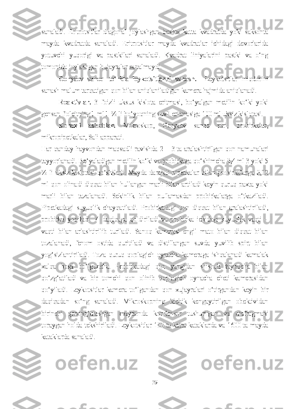 sanaladi.   Eritrotsitlar   diagonal   joylashgan   beshta   katta   kvadratda   yoki   saksonta
mayda   kvadratda   sanaladi.   Eritrotsitlar   mayda   kvadratlar   ichidagi   devorlarida
yotuvchi   yuqorigi   va   pastkilari   sanaladi.   Kvadrat   liniyalarini   pastki   va   o‘ng
tomonida joylashgan hujayralar sanalmaydi.
Goryaev   sanoq   to‘rida   leykotsitlarni   sanash.     Leykotsitlar   miqdorini
sanash malum tarqatigan qon bilan aniqlaniladigan kamera hajmida aniqlanadi.
Reaktivlar.   3   foizli   uksus   kislota   eritmasi,   bo‘yalgan   metilin   ko‘ki   yoki
gensan fioleitning  1  ml  1  % li bo‘yoqning suvli eritmasiga 100 ml uksiz kislotasi.
Kerakli   asboblar.   Mikroskop,   Goryaev   sanoq   turi,   probirkalar,
mikropipetkalar, Sali apparati.
Har qanday hayvondan maqsadli  ravishda 2 – 3 ta aralashtirilgan qon namunalari
tayyorlanadi. Bo‘yaladigan metilin ko‘ki va probirkaga qo‘shimcha 0,4 ml 3 yoki 5
% li uksiz kislotasi  qo‘shiladi. Mayda darajali pipetkalar bilan probirkalarga 0,02
ml qon olinadi  diqqat  bilan hullangan marli  bilan artiladi keyin quruq paxta yoki
marli   bilan   tazalanadi.   Sekinlik   bilan   puflamasdan   probirkalarga   o‘tkaziladi.
Pipetkadagi   suyuqlik   chayqatiladi.   Probirkadagi   qon   diqqat   bilan   aralashtiriladi,
probirka   yopiladi     4   daqiqaga   qoldiriladi   va   probirka   ichidagi   suyuqlik   vaqti   –
vaqti   bilan   arlashtirilib   turiladi.   Sanoq   kamerasi   еngil   mato   bilan   diqqat   bilan
tozalanadi,   fenom   ostida   quritiladi   va   distillangan   suvda   yuvilib   spirt   bilan
yog‘sizlantiriladi.   Toza   quruq   qoplagich   oynacha   kameraga   ishqalanadi   kamalak
xalqa   hosil   bo‘lguncha.   Probirkadagi   qon   yangidan   shishali   tayoqcha   bilan
qo‘zg‘atiladi   va   bir   tomchi   qon   olinib   qoplagich   oynacha   cheti   kamerasidan
qo‘yiladi.   Leykotsitlar   kamera   to‘lgandan   qon   xujayralari   o‘tirgandan   keyin   bir
daqiqadan   so‘ng   sanaladi.   Mikroskopning   kichik   kengaytirilgan   obektividan
birinchi   qorong‘ulashgan   maydonda   kondensor   tushurilgan   va   diafragmani
toraygan holda tekshiriladi. Leykotsitlar 100 ta katta kataklarda va 1600 ta mayda
kataklarda sanaladi.
39 