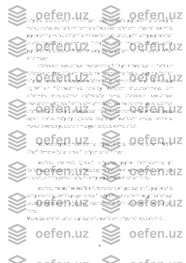 bo’yicha   tadqiqot ishari olib borilgan. Lekin haligacha yaylovlarning oziqaviylik
mahsulotlariga ekologik omillarning ko’rsatadigan ta’sirlarini o’rganish davomida
yaylovlarning mahsuldorligini kompleks baholash uchun, ya’ni tabiiy yaylovlardan
unumli   foydalanish   muammosini   ijobiy   hal   qilish   imkonini   beruvchi   tabiiy
yaylovlarning tabaqalashtirilgan oziqaviy mahsuldorligini baholash usullari ishlab
chiqilmagan. 
O‘zbekiston Respublikasi Prezidentining 2017 yil 7 fevraldagi   PF-4947 -son
“O‘zbekiston   Respublikasini   yanada   rivojlantirishning   beshta   ustuvor   yo‘nalishi
bo‘yicha   Harakatlar   strategiyasi   to‘g‘risida”   gi   Farmoni,   2017   yil   16   martdagi
PQ-2841 -son   “ Chorvachilikda   iqtisodiy   islohatlarni   chuqurlashtirishga   doir
qo‘shimcha   chora-tadbirlar   to‘g‘risida ”gi   hamda   O‘zbekiston   Respublikasi
Prezidentining “ Qorako‘lchilik tarmog‘ini kompleks rivojlantirish chora-tadbirlari
to‘g‘risida” gi,  2019 yil, 16 avgustdagi-PQ-4420- q aror lar i   hamda ushbu faoliyatga
tegishli   boshqa   me’yoriy-hujjatlarda   belgilangan   vazifalarni   amalga   oshirishda
mazkur dissertatsiya tadqiqoti muayyan darajada xizmat qiladi.
Tadqiqot   obyekti .   Tadqiqot ning   ob y ekti   s ifatida   Nurobod   tumani   “Mulki
O‘sar” fermer xo‘jaligi  qorako‘l qo‘ylari  tanlab olingan.
Tadqiqot   predmeti .   Qorako ‘ l   qo ‘ ylari ga   y a ylov   o‘simliklarining   yil
fasllari dagi o‘zgarishi   orqali ko‘rsatadigan   ta’siri ,   o‘sish va rivojlanishi,   fiziologik
holatlari, qonning gematologik, biokimyoviy ko‘rsatkichlari dan  iborat .
Tadqiqot   maqsadi va vazifalari.   Samarqand   viloyatidagi   cho‘l, yaylovlarida
tabiiy  sharoitida urchitilayotgan qorako‘l qo‘ylarini oziqlanishini va yil fasllaridagi
ozuqalarning   ratsionini   o‘rganish,   organizmining   fiziologik   holatini   baholashdan
iborat.
M aqsadga erishish uchun quyidagi aniq vazifalarni o‘rganish rejalashtirildi .
4 