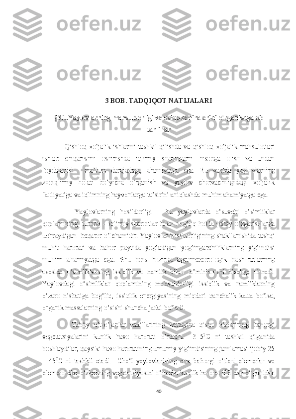 3 BOB. TADQIQOT NATIJALARI
  §3.1. Yaylovlarning mahsuldorligi va oziqa zahiralarini o`rganishga oid
tahlillar
                 Qishloq  xo‘jalik ishlarini   tashkil   qilishda  va  qishloq  xo‘jalik  mahsulotlari
ishlab   chiqarishni   oshirishda   iqlimiy   sharoitlarni   hisobga   olish   va   undan
foydalanish     ma’lum   darajadagi,   ahamiyatga   ega.   Bu   vaqtda   yaylovlarning
zooiqlimiy   holati   bo‘yicha   o‘rganish   va   yaylov   chorvachiligidagi   xo‘jalik
faoliyatiga va iqlimning hayvonlarga ta’sirini aniqlashda muhim ahamiyatga ega.
          Yaylovlarning   hosildorligi   –   bu   yaylovlarda   o‘suvchi   o‘simliklar
qoplamining   tuproq – iqlimiy sharoitlar bilan bog‘liq holda jiddiy o‘zgarishlarga
uchraydigan  beqaror o‘lchamidir. Yaylovlar hosildorligining shakllanishida tashqi
muhit   harorati   va   bahor   paytida   yog‘adigan   yog‘ingarchiliklarning   yig‘indisi
muhim   ahamiyatga   ega.   Shu   bois   hozirda   agrometeorologik   bashoratlarning
asosida   o‘simliklarning   issiqlik   va   namlik   bilan   ta’minlanishi   hisobga   olinadi.
Yaylovdagi   o‘simliklar   qoplamining   mahsuldorligi   issiqlik   va   namliklarning
o‘zaro   nisbatiga   bog‘liq,   issiqlik   energiyasining   miqdori   qanchalik   katta   bo‘lsa,
organik massalarning o‘sishi shuncha jadal bo‘ladi.
              Tabiiy   o‘t-o‘lanlar   vakillarining   kattagina   qismi   o‘zlarining   bahorgi
vegetatsiyalarini   kunlik   havo   harorati   o‘rtacha   +3+5 0
C   ni   tashkil   qilganida
boshlaydilar, qaysiki havo haroratining umumiy yig‘indisining jamlamasi ijobiy 25
–   45 0
C   ni   tashkil   etadi.     Cho‘l   yaylovlarining   erta   bahorgi   o‘tlari   efemerlar   va
efemeroidlar o‘zlarining vegetatsiyasini o‘rtacha kunlik harorat 0 0
S dan o‘tganidan
40 