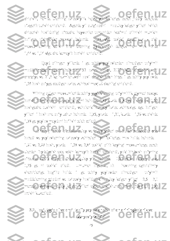 chiqishi,   hamda   ularning   oziqaviylik   hajmi   yil   fasllariga   qarab   jiddiy   darajada
o‘zgarib turishi aniqlandi.   Agarda yil qurg‘oqchil – noqulay kelgan yillari  ishlab
chiqarish   hosildorligi   o‘rtacha   hayvonlar   tomonidan   iste’mol   qilinishi   mumkin
bo‘lgan   o‘simliklar   massasi   bahorda     1,78   s/ga   tashkil   etsa,   kuz   –   qish
mavsumlarining   kelishi   bilan   ularning   foydalanilish   darajasi   ham   mos   holda
1,44 va 1,04  s/ga cha kamayib borishi  aniqlandi.
                Qayd   qilingan   yillarda   1   ga   tabiiy   yaylovlardan   olinadigan   to‘yimli
moddalarning   miqdori   bahorda   152   oziqa   birligi,   2020   MDj   almashinuvchi
energiya   va   21,3   kg   hazmlanuvchi   oqsil   chiqish   bilan   birga   1   ga   tabiiy   yaylovda
1,26 bosh qo‘yga еtadigan oziqa zahirasi mavjud ekanligi aniqlandi.
        Yilning qolgan mavsumlarida tabiiy yaylovlarning  to‘yimlilik qiymati pasaya
borishi bilan birga ozuqaviylik hajmi bahorda 0,87 kuzda -0,80 va qishda esa 0,52
boshgacha   tushishi     aniqlandi,   vaholanki   bunday   oziqa   zahirasiga   ega   bo‘lgan
yillari  1 bosh ona qo‘y uchun bahorda   0,75, yozda – 1,20, kuzda – 1,29 va qishda
1,78 ga yaylov maydoni bo‘lishi talab etiladi.
              Iqlimiy   jihatdan   o‘rtacha   qulay   va   qulay   yillari   esa   bu   ko‘rsatkichlar   orta
boradi   va   yaylovlarning   oziqaviy   zahiralari     yil   fasllariga   mos   holda   bahorda   –
1,90 va 2,97 bosh, yozda – 1,28 va 2,84 tashkil qilib keyingi mavsumlarga qarab
ulardan  foydalanish  asta-sekin  kamayib borishi  aniqlandi, yoki  bir  bosh  qo‘yning
o‘rtacha   kunlik   ehtiyoji   o‘rtacha   qulay   yili     bahorda   –   0,52   ga   va   qulay   yili   esa
0,35   ga   ni   tashkil   qiladi.     Umuman   olganda,   ob   -   havoning   agroiqlimiy
sharoitlariga   bog‘liq   holda   1   ga   tabiiy   yaylovdan   olinadigan     to‘yimli
moddalarning   miqdori   va   oziqaviy   hosildorlik   noqulay   kelgan   yillari       2,5   –   3,0
martaga   kamaysa,   qulay   kelgan   yillari   aynan   ana   shuncha   miqdorda   (2,2-   2,8)
ortishi kuzatiladi.
3.2. Tog‘, tog‘oldi va cho‘l tabiiy yaylovlar o‘t – o‘lanlarining botanik va
kimyoviy tarkibi
45 