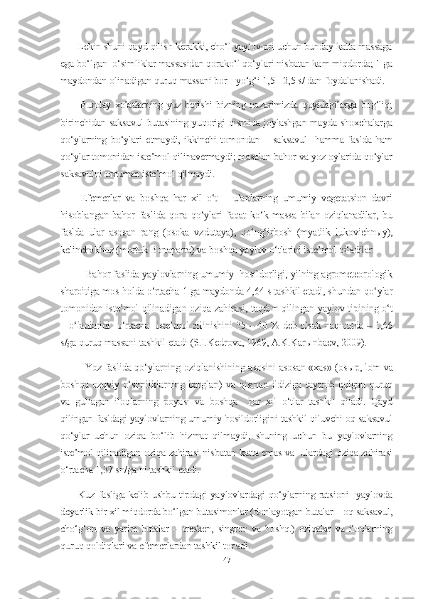        Lekin shuni qayd qilish kerakki, cho‘l yaylovlari uchun bunday katta massaga
ega bo‘lgan  o‘simliklar massasidan qorako‘l qo‘ylari nisbatan kam miqdorda; 1 ga
maydondan olinadigan quruq massani bor - yo‘g‘i 1,5 - 2,5 s/ dan foydalanishadi.  
          Bunday   xolatlarning   yuz   berishi   bizning   nazarimizda   quyidagilarga   bog‘liq;
birinchidan saksavul  butasining yuqorigi qismida joylashgan mayda shoxchalarga
qo‘ylarning   bo‘ylari   еtmaydi,   ikkinchi   tomondan   –   saksavul     hamma   faslda   ham
qo‘ylar tomonidan iste’mol qilinavermaydi; masalan bahor va yoz oylarida qo‘ylar
saksavulni umuman iste’mol qilmaydi.
        Efemerlar   va   boshqa   har   xil   o‘t   –   ulanlarning   umumiy   vegetatsion   davri
hisoblangan   bahor   faslida   qora   qo‘ylari   faqat   ko‘k   massa   bilan   oziqlanadilar,   bu
faslda   ular   asosan   rang   (osoka   vzdutaya),   qo‘ng‘irbosh   (myatlik   lukovichn ы y),
kelinchakbuz (mortuk Bonaparta) va boshqa yaylov o‘tlarini iste’mol qiladilar. 
         Bahor faslida yaylovlarning umumiy  hosildorligi, yilning agrometeorologik
sharoitiga mos holda o‘rtacha 1 ga maydonda 4,64 s tashkil etadi, shundan qo‘ylar
tomonidan iste’mol qilinadigan oziqa zahirasi, taqdim qilingan yaylov tipining o‘t
– o‘lanlarini   o‘rtacha   iste’mol qilinishini 35 – 40 % deb olsak haqiqatda   1,66‒
s/ga quruq massani tashkil etadi (S.I.Kedrova, 1969, A.K.Kar ы nbaev, 2009). 
               Yoz faslida qo‘ylarning oziqlanishining asosini asosan «xas» (os ы p, lom va
boshqa   ozqviy   o‘simliklarning   barglari)   va   qisman   ildiziga   tayanib   qolgan   quruq
va   gullagan   iloqlarning   poyasi   va   boshqa     har   xil   o‘tlar   tashkil   qiladi.   Qayd
qilingan fasldagi yaylovlarning umumiy hosildorligini tashkil qiluvchi oq saksavul
qo‘ylar   uchun   oziqa   bo‘lib   hizmat   qilmaydi,   shuning   uchun   bu   yaylovlarning
iste’mol qilinadigan oziqa zahirasi nisbatan katta emas va   ulardagi oziqa zahirasi
o‘rtacha 1,37 sn/ga ni tashkil etadi.
          Kuz   fasliga   kelib  ushbu   tipdagi   yaylovlardagi   qo‘ylarning   ratsioni     yaylovda
deyarlik bir xil miqdorda bo‘lgan butasimonlar (donlayotgan butalar – oq saksavul,
cho‘g‘on   va   yarim   butalar   –   tresken,   singren   va   boshq.)   oziqalar   va   iloqlarning
quruq qoldiqlari va efemerlardan tashkil topadi.
47 